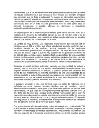 patrimoniales que el causante desconociera que le pertenecían o sobre los cuales
no dispuso especialmente, o que no llegan a tener eficacia (por ejemplo, un legado
bajo condición que no llega a realizarse). No sucede en elementos patrimoniales
(activos o pasivos) singulares considerados autónomamente entre sí (salvo el
caso excepcional de partición anticipada en el testamento, como pago de la cuota
porcentual), sino en un todo, en una globalidad, que es tanto como decir un
conjunto inseparable, y sucede, además, en elementos o situaciones
extrapatrimoniales transmisibles.
Me importa poner en lo anterior especial énfasis para insistir, una vez más, en la
necesidad de desterrar la malhadada opinión de que el heredero solo lo es de
situaciones patrimoniales y que respecto de éstas sucede solamente en aquellos
pasivos que puedan ser cubiertos por los activos.
La verdad es muy distinta. Una razonable interpretación del numeral 661 en
conexión con el 660 y el 735, que ahora estudiamos, permite confirmar que el
heredero sucede en la totalidad, aunque respecto de lo patrimonial
excepcionalmente pueda limitar su responsabilidad. Se trata de cosas distintas:
una, que es errada, según la cual no hay sucesión en los pasivos excedentes de
los activos; otra, correcta, que es sucesión total con posibilidad de responsabilidad
limitada por los pasivos en ciertos casos y satisfechas ciertas exigencias. La mejor
prueba para evidenciar lo que sostengo es que el éirtículo 662 establece los
casos en los cuales el heredero pierde el derecho a limitar su responsabilidad.
Sucesión universal significa, entonces, sucesión en todo (unidad de activos y
pasivos) y en un solo acto, sin que existan transferencias independientes de cada
singular elemento patrimonial, o relación, o posición jurídica del causante. Por
efecto de este mecanismo, el conjunto patrimonial es una unidad (el todo de los
activos afectado al todo de los pasivos) que responde de manera global, con las
salvedades a las que me referiré a continuación y, claro está, de garantías previas
especiales -hipoteca, prenda- anteriores a la defunción.
y sucesión universal -y con esto termino, para no pecar de reiterante de lo
señalado en otros lugares- también significa que el heredero, cuando
efectivamente ha aceptado tomar para sí las situaciones jurídicas sucesorias, lo es
para siempre, sin que luego de la aceptación pueda repudiarla (artículo 677). De
ahí, dicho sea de paso, que -aunque resulte gráfico y consagrado por el uso y no
hay un término más expresivo-, resulte absolutamente impropio hablar de venta de
herencia, pues en tal caso lo que ocurre (y desgraciadamente nuestro Código calla
toda regulación al respecto) es simplemente el traspaso no del título de heredero,
sino del conjunto indiviso de la herencia que se recibe.
Con aparente contradicción del carácter universal preceptuado por el artículo 735,
el 852 permite al testador hacer partición en su testamento. En suma, asignar a los
herederos determinados elementos patrimoniales. (Obviamente, la partición solo
interesa respecto de la herencia propiamente dicha, no de los legados, porque

 