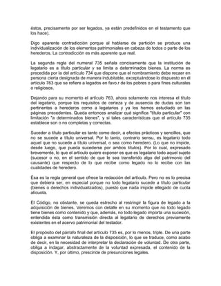 éstos, precisamente por ser legados, ya están predefinidos en el testamento que
los hace).
Digo aparente contradicción porque al hablarse de partición se produce una
individualización de los elementos patrimoniales en cabeza de todos o parte de los
herederos. La contradicción es más aparente que real.
La segunda regla del numeral 735 señala concisamente que la institución de
legatario es a título particular y se limita a determinados bienes. La norma es
precedida por la del artículo 734 que dispone que el nombramiento debe recaer en
persona cierta designada de manera indubitable, exceptuándose lo dispuesto en él
artículo 763 que se refiere a legados en favo.r de los pobres o para fines culturales
o religiosos.
Dejando para su momento el artículo 763, ahora solamente nos interesa el título
del legatario, porque los requisitos de certeza y de ausencia de dudas son tan
pertinentes a herederos como a legatarios y ya los hemos estudiado en las
páginas precedentes. Queda entonces analizar qué significa ''título particular" con
limitación "a determinados bienes", y si tales características que el artículo 735
establece son o no completas y correctas.
Suceder a título particular es tanto como decir, a efectos prácticos y sencillos, que
no se sucede a título universal. Por lo tanto, contrario sensu, es legatario todo
aquel que no sucede a título universal, o sea como heredero. (Lo que no impide,
desde luego, que pueda sucederse por ambos títulos). Por lo cual, expresado
brevemente, lo que el artículo quiere exponer es que es legatario todo aquel sujeto
(sucesor o no, en el sentido de que le sea transferido algo del patrimonio del
causante) que respecto de lo que recibe como legado no lo recibe con las
cualidades de heredero.
Ésa es la regla general que ofrece la redacción del artículo. Pero no es lo precisa
que debiera ser, en especial porque no todo legatario sucede a título particular
(bienes o derechos individualizados), puesto que nada impide ellegado de cuota
alícuota.
El Código, no obstante, se queda estrecho al restringir la figura de legado a la
adquisición de bienes. Veremos con detalle en su momento que no todo legado
tiene bienes como contenido y que, además, no todo legado importa una sucesión,
entendida ésta como transmisión directa al legatario de derechos previamente
existentes en el acervo patrimonial del testador.
El propósito del párrafo final del artículo 735 es, por lo menos, triple. De una parte
obliga a examinar la naturaleza de la disposición, lo que se traduce, como acabo
de decir, en la necesidad de interpretar la declaración de voluntad. De otra parte,
obliga a indagar, abstractamente de la voluntad expresada, el contenido de la
disposición. Y, por último, prescinde de presunciones legales.

 