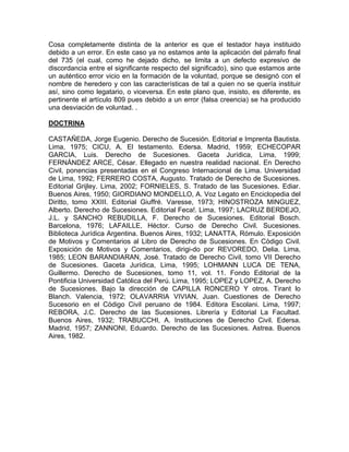 Cosa completamente distinta de la anterior es que el testador haya instituido
debido a un error. En este caso ya no estamos ante la aplicación del párrafo final
del 735 (el cual, como he dejado dicho, se limita a un defecto expresivo de
discordancia entre el significante respecto del significado), sino que estamos ante
un auténtico error vicio en la formación de la voluntad, porque se designó con el
nombre de heredero y con las características de tal a quien no se quería instituir
así, sino como legatario, o viceversa. En este plano que, insisto, es diferente, es
pertinente el artículo 809 pues debido a un error (falsa creencia) se ha producido
una desviación de voluntad. .
DOCTRINA
CASTAÑEDA, Jorge Eugenio. Derecho de Sucesión. Editorial e Imprenta Bautista.
Lima, 1975; CICU, A. El testamento. Edersa. Madrid, 1959; ECHECOPAR
GARCIA, Luis. Derecho de Sucesiones. Gaceta Jurídica, Lima, 1999;
FERNÁNDEZ ARCE, César. Ellegado en nuestra realidad nacional. En Derecho
Civil, ponencias presentadas en el Congreso Internacional de Lima. Universidad
de Lima, 1992; FERRERO COSTA, Augusto. Tratado de Derecho de Sucesiones.
Editorial Grijley. Lima, 2002; FORNIELES, S. Tratado de las Sucesiones. Ediar.
Buenos Aires, 1950; GIORDIANO MONDELLO, A. Voz Legato en Enciclopedia del
Diritto, tomo XXIII. Editorial Giuffré. Varesse, 1973; HINOSTROZA MINGUEZ,
Alberto. Derecho de Sucesiones. Editorial Feca!. Lima, 1997; LACRUZ BERDEJO,
J.L. y SANCHO REBUDILLA, F. Derecho de Sucesiones. Editorial Bosch.
Barcelona, 1976; LAFAILLE, Héctor. Curso de Derecho Civil. Sucesiones.
Biblioteca Jurídica Argentina. Buenos Aires, 1932; LANATTA, Rómulo. Exposición
de Motivos y Comentarios al Libro de Derecho de Sucesiones. En Código Civil.
Exposición de Motivos y Comentarios, dirigi-do por REVOREDO, Delia. Lima,
1985; LEON BARANDIARAN, José. Tratado de Derecho Civil, tomo VII Derecho
de Sucesiones. Gaceta Jurídica, Lima, 1995; LOHMANN LUCA DE TENA,
Guillermo. Derecho de Sucesiones, tomo 11, vol. 11. Fondo Editorial de la
Pontificia Universidad Católica del Perú. Lima, 1995; LOPEZ y LOPEZ, A. Derecho
de Sucesiones. Bajo la dirección de CAPILLA RONCERO Y otros. Tirant lo
Blanch. Valencia, 1972; OLAVARRIA VIVIAN, Juan. Cuestiones de Derecho
Sucesorio en el Código Civil peruano de 1984. Editora Escolani. Lima, 1997;
REBORA, J.C. Derecho de las Sucesiones. Librería y Editorial La Facultad.
Buenos Aires, 1932; TRABUCCHI, A. Instituciones de Derecho Civil. Edersa.
Madrid, 1957; ZANNONI, Eduardo. Derecho de las Sucesiones. Astrea. Buenos
Aires, 1982.

 