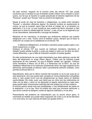 De esta manera, respecto de la primera parte del artículo 737 solo puede
concluirse que su sentido es que el testador puede instituir como heredero a quien
quiera, con tal que al hacerla no quede perjudicado el derecho legitimario de los
"forzosos", puesto que "forzoso" solo es sinónimo de legitimario.
Desde el punto de vista de derechos y obligaciones, no existe entre heredero
"forzoso" y voluntario diferencia alguna. Su posición jurídica es exactamente la
misma, ya que la sucesión opera bajo tal título al margen de si el heredero es
legitimario o no lo es. Lo que sucede es que nuestra ley llama voluntario a todo
aquel que no tiene la calidad legal de "forzoso", o sea, al que no es legitimario por
no ser ascendiente, descendiente o cónyuge del testador.
Respecto de los voluntarios, el precepto que analizamos estatuye que pueden
designarse uno o más. Tantos como el testador quiera, siempre que al hacer la
institución se cumpla con lo establecido en el artículo 734.
A diferencia dellegitimario, el heredero voluntario puede quedar sujeto a con
dición suspensiva y a cargo.
Estatuye el artículo 737 que cuando se instituyan herederos voluntarios, el
testador puede señalar la parte o cuota que asigna a cada uno de ellos (es decir,
cuotas diferentes), y que a falta de indicación suceden en partes iguales.
Se trata evidentemente de una regla interpretativa que debe aplicarse cuando del
texto del testamento no surge criterio alguno. Criterio que de ordinario puede
expresarse de dos maneras: (a) que el testador señale, por ejemplo, "instituyo
como herederos a Marco con el 40% y a Sempronio con el 60%"; (b) que sin
establecer diferencias en la institución propiamente dicha, las haga respecto de los
elementos patrimoniales al efectuar total o parcialmente partición antelada, como
permite el artículo 852 C.C.
Naturalmente, dado que la última voluntad del causante no es la que surja de un
solo testamento, sino que puede estar recogida en varios testamentos compatibles
entre sí, bien puede ocurrir que las designaciones se hayan hecho en distintas
oportunidades. De modo, pues, que habrá que ver cómo son las instituciones en
cada uno de ellos o cómo se ha efectuado el reparto patrimonial en cada caso,
pues puede haber revocaciones implícitas del más antiguo por el más moderno.
El artículo parece sentar solo dos posibilidades: o hay señalamiento de partes en
la asignación, o no lo hay. Pero ha omitido otro caso que conviene mencionar, y
que ocurre cuando se designen cuotas de algunos instituidos y no de otros.
Prescindiendo del problema de interpretación que es asunto ahora ajeno, lo
importante es resaltar que puede haber asignación de cuota a uno de los llamados
y no a los otros, en cuyo caso las de éstos son iguales entre sí.

 