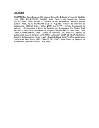 DOCTRINA
CASTAÑEDA, Jorge Eugenio. Derecho de Sucesión. Editorial e Imprenta Bautista.
Lima, 1975; ECHECOPAR GARCIA, Luis. Derecho de Sucesiones. Gaceta
Jurídica, Lima, 1999; FASSI, S. Tratado de los testamentos. Editorial Astrea.
Buenos Aires, 1970; FERRERO COSTA, Augusto. Tratado de Derecho de
Sucesiones. Editorial Grijley. Lima, 2002; LANATTA, Rómulo. Exposición de
Motivos y Comentarios al Libro de Derecho de Sucesiones. En Código Civil.
Exposición de Motivos y Comentarios, dirigido por REVOREDO, Delia. Lima, 1985;
LEON BARAMDIARAN, José. Tratado de Derecho Civil, tomo VI/ Derecho de
Sucesiones. Gaceta Jurídica, Lima, 1995; LOHMANN LUCA DE TENA, Guillermo.
Derecho de Sucesiones, tomo 1/, vol. l. Fondo Editorial de la Pontificia Universidad
Católica del Perú. Lima, 1995; ZARATE DEL PINO, Juan. Curso de Derecho de
Sucesiones. Palestra Editores. Lima, 1998.

 