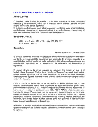CAUDAL DISPONIBLE PARA LEGATARIOS
ARTICULO 738
El testador puede instituir legatarios, con la parte disponible si tiene herederos
forzosos, y no teniéndolos, hasta con la totalidad de sus bienes y señalar los que
asigna a cada uno de los legatarios.
El testador puede imponer tanto a los herederos voluntarios como a los legatarios,
condiciones y cargos que no sean contrarios a la ley, a las buenas costumbres y al
libre ejercicio de los derechos fundamentales de la persona.
CONCORDANCIAS:
C.C. arts. 3 y ss., 171 a 177, 185 a 189, 756, 727
LEY 26572 arto 13
Comentario
Guillermo Lohmann Luca de Tena
El artículo transcrito contiene dos preceptos completamente autónomos entre sí y
por tanto es imprescindible estudiarlos por separado. El primero respecta a la
posibilidad de instituir legatarios en la parte disponible; el segundo concierne a las
modalidades aplicables en la designación de herederos no legitimarios y
legatarios.
El primer párrafo de la norma expresa en resumen dos cosas: (a) que si el
testador tiene lo que el Código llama herederos "forzosos", es decir legitimarios,
puede instituir legatarios con la parte disponible; (b) que si no tiene herederos
forzosos puede legar la totalidad de sus bienes, señalando los que asigna a cada
uno de los legatarios.
Para encuadrar el desarrollo de la exposición conviene recordar que lo que
nuestro ordenamiento llama parte disponible es algo francamente poco claro,
porque mientras el artículo 723 relaciona la parte disponible con una fracción de la
herencia, otros artículos (particularmente 725, 726 Y 727) la relacionan con una
fracción de bienes. Pero sucede que los bienes son, juntamente con los derechos,
elementos integrantes del activo de la herencia. En cambio, ésta es un conjunto
patrimonial universal compuesto conjuntamente de activos y pasivos. De modo, en
resumen, que puede haber muchos activos pero más pasivos. Y sería absurdo
basar la legítima solamente en los activos.
Precisado lo anterior, debe entenderse la parte disponible como todo aquel exceso
que quede después de cubierta la parte del acervo patrimonial cuyo valor satisfaga
la legítima.

 