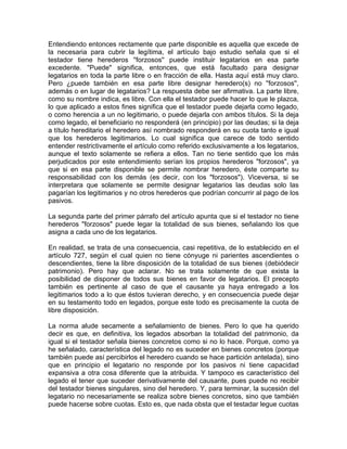 Entendiendo entonces rectamente que parte disponible es aquella que excede de
la necesaria para cubrir la legítima, el artículo bajo estudio señala que si el
testador tiene herederos ''forzosos'' puede instituir legatarios en esa parte
excedente. "Puede" significa, entonces, que está facultado para designar
legatarios en toda la parte libre o en fracción de ella. Hasta aquí está muy claro.
Pero ¿puede también en esa parte libre designar heredero(s) no ''forzosos'',
además o en lugar de legatarios? La respuesta debe ser afirmativa. La parte libre,
como su nombre indica, es libre. Con ella el testador puede hacer lo que le plazca,
lo que aplicado a estos fines significa que el testador puede dejarla como legado,
o como herencia a un no legitimario, o puede dejarla con ambos títulos. Si la deja
como legado, el beneficiario no responderá (en principio) por las deudas; si la deja
a título hereditario el heredero así nombrado responderá en su cuota tanto e igual
que los herederos legitimarios. Lo cual significa que carece de todo sentido
entender restrictivamente el artículo como referido exclusivamente a los legatarios,
aunque el texto solamente se refiera a ellos. Tan no tiene sentido que los más
perjudicados por este entendimiento serían los propios herederos "forzosos", ya
que si en esa parte disponible se permite nombrar heredero, éste comparte su
responsabilidad con los demás (es decir, con los "forzosos"). Viceversa, si se
interpretara que solamente se permite designar legatarios las deudas solo las
pagarían los legitimarios y no otros herederos que podrían concurrir al pago de los
pasivos.
La segunda parte del primer párrafo del artículo apunta que si el testador no tiene
herederos "forzosos" puede legar la totalidad de sus bienes, señalando los que
asigna a cada uno de los legatarios.
En realidad, se trata de una consecuencia, casi repetitiva, de lo establecido en el
artículo 727, según el cual quien no tiene cónyuge ni parientes ascendientes o
descendientes, tiene la libre disposición de la totalidad de sus bienes (debiódecir
patrimonio). Pero hay que aclarar. No se trata solamente de que exista la
posibilidad de disponer de todos sus bienes en favor de legatarios. El precepto
también es pertinente al caso de que el causante ya haya entregado a los
legitimarios todo a lo que éstos tuvieran derecho, y en consecuencia puede dejar
en su testamento todo en legados, porque este todo es precisamente la cuota de
libre disposición.
La norma alude secamente a señalamiento de bienes. Pero lo que ha querido
decir es que, en definitiva, los legados absorban la totalidad del patrimonio, da
igual si el testador señala bienes concretos como si no lo hace. Porque, como ya
he señalado, característica del legado no es suceder en bienes concretos (porque
también puede así percibirlos el heredero cuando se hace partición antelada), sino
que en principio el legatario no responde por los pasivos ni tiene capacidad
expansiva a otra cosa diferente que la atribuida. Y tampoco es característico del
legado el tener que suceder derivativamente del causante, pues puede no recibir
del testador bienes singulares, sino del heredero. Y, para terminar, la sucesión del
legatario no necesariamente se realiza sobre bienes concretos, sino que también
puede hacerse sobre cuotas. Esto es, que nada obsta que el testadar legue cuotas

 