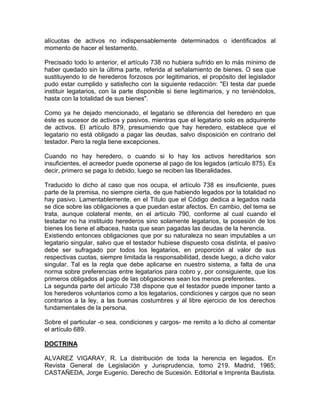 alícuotas de activos no indispensablemente determinados o identificados al
momento de hacer el testamento.
Precisado todo lo anterior, el artículo 738 no hubiera sufrido en lo más mínimo de
haber quedado sin la última parte, referida al señalamiento de bienes. O sea que
sustituyendo lo de herederos forzosos por legitimarios, el propósito del legislador
pudo estar cumplido y satisfecho con la siguiente redacción: "El testa dar puede
instituir legatarios, con la parte disponible si tiene legitimarios, y no teniéndolos,
hasta con la totalidad de sus bienes".
Como ya he dejado mencionado, el legatario se diferencia del heredero en que
éste es sucesor de activos y pasivos, mientras que el legatario solo es adquirente
de activos. El artículo 879, presumiendo que hay heredero, establece que el
legatario no está obligado a pagar las deudas, salvo disposición en contrario del
testador. Pero la regla tiene excepciones.
Cuando no hay heredero, o cuando si lo hay los activos hereditarios son
insuficientes, el acreedor puede oponerse al pago de los legados (artículo 875). Es
decir, primero se paga lo debido, luego se reciben las liberalidades.
Traducido lo dicho al caso que nos ocupa, el artículo 738 es insuficiente, pues
parte de la premisa, no siempre cierta, de que habiendo legados por la totalidad no
hay pasivo. Lamentablemente, en el Título que el Código dedica a legados nada
se dice sobre las obligaciones a que puedan estar afectos. En cambio, del tema se
trata, aunque colateral mente, en el artículo 790, conforme al cual cuando el
testadar no ha instituido herederos sino solamente legatarios, la posesión de los
bienes los tiene el albacea, hasta que sean pagadas las deudas de la herencia.
Existiendo entonces obligaciones que por su naturaleza no sean imputables a un
legatario singular, salvo que el testador hubiese dispuesto cosa distinta, el pasivo
debe ser sufragado por todos los legatarios, en proporción al valor de sus
respectivas cuotas, siempre limitada la responsabilidad, desde luego, a dicho valor
singular. Tal es la regla que debe aplicarse en nuestro sistema, a falta de una
norma sobre preferencias entre legatarios para cobro y, por consiguiente, que los
primeros obligados al pago de las obligaciones sean los menos preferentes.
La segunda parte del artículo 738 dispone que el testador puede imponer tanto a
los herederos voluntarios como a los legatarios, condiciones y cargos que no sean
contrarios a la ley, a las buenas costumbres y al libre ejercicio de los derechos
fundamentales de la persona.
Sobre el particular -o sea, condiciones y cargos- me remito a lo dicho al comentar
el artículo 689.
DOCTRINA
ALVAREZ VIGARAY, R. La distribución de toda la herencia en legados. En
Revista General de Legislación y Jurisprudencia, tomo 219. Madrid, 1965;
CASTAÑEDA, Jorge Eugenio. Derecho de Sucesión. Editorial e Imprenta Bautista.

 