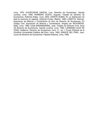 Lima, 1975; ECHECOPAR GARCIA, Luis. Derecho de Sucesiones. Gaceta
Jurídica, Lima, 1999; FERRERO COSTA, Augusto. Tratado de Derecho de
Sucesiones. Editorial Grijley. Lima, 2002; GARCIA RUBIO, M. La distribución de
toda la herencia en legados. Editorial Civitas. Madrid, 1989; LANATTA, Rómulo.
Exposición de Motivos y Comentarios al Libro de Derecho de Sucesiones. En
Código Civil. Exposición de Motivos y Comentarios, dirigido por REVOREDO,
Delia. Lima, 1985; LEaN BARANDIARAN, José. Tratado de Derecho Civil, tomo
VII Derecho de Sucesiones. Gaceta Jurídica, Lima, 1995; LOHMANN LUCA DE
TENA, Guillermo. Derecho de Sucesiones, tomo 11, vol. l. Fondo Editorial de la
Pontificia Universidad Católica del Perú. Lima, 1995; ZARATE DEL PINO, Juan.
Curso de Derecho de Sucesiones. Palestra Editores. Lima, 1998.

 