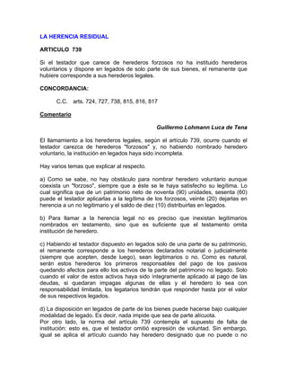 LA HERENCIA RESIDUAL
ARTICULO 739
Si el testador que carece de herederos forzosos no ha instituido herederos
voluntarios y dispone en legados de solo parte de sus bienes, el remanente que
hubiere corresponde a sus herederos legales.
CONCORDANCIA:
C.C. arts. 724, 727, 738, 815, 816, 817
Comentario
Guillermo Lohmann Luca de Tena
El llamamiento a los herederos legales, según el artículo 739, ocurre cuando el
testador carezca de herederos "forzosos" y, no habiendo nombrado heredero
voluntario, la institución en legados haya sido incompleta.
Hay varios temas que explicar al respecto.
a) Como se sabe, no hay obstáculo para nombrar heredero voluntario aunque
coexista un "forzoso", siempre que a éste se le haya satisfecho su legítima. Lo
cual significa que de un patrimonio neto de noventa (90) unidades, sesenta (60)
puede el testador aplicarlas a la legítima de los forzosos, veinte (20) dejarlas en
herencia a un no legitimario y el saldo de diez (10) distribuirlas en legados.
b) Para llamar a la herencia legal no es preciso que inexistan legitimarios
nombrados en testamento, sino que es suficiente que el testamento omita
institución de heredero.
c) Habiendo el testador dispuesto en legados solo de una parte de su patrimonio,
el remanente corresponde a los herederos declarados notarial o judicialmente
(siempre que acepten, desde luego), sean legitimarios o no. Como es natural,
serán estos herederos los primeros responsables del pago de los pasivos
quedando afectos para ello los activos de la parte del patrimonio no legado. Solo
cuando el valor de estos activos haya sido íntegramente aplicado al pago de las
deudas, si quedaran impagas algunas de ellas y el heredero lo sea con
responsabilidad limitada, los legatarios tendrán que responder hasta por el valor
de sus respectivos legados.
d) La disposición en legados de parte de los bienes puede hacerse bajo cualquier
modalidad de legado. Es decir, nada impide que sea de parte alícuota.
Por otro lado, la norma del artículo 739 contempla el supuesto de falta de
institución: esto es, que el testador omitió expresión de voluntad. Sin embargo,
igual se aplica el artículo cuando hay heredero designado que no puede o no

 