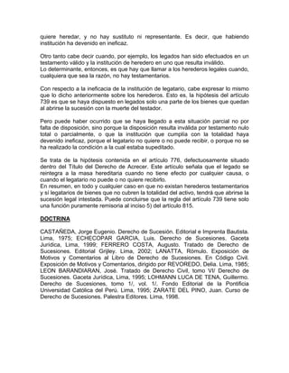 quiere heredar, y no hay sustituto ni representante. Es decir, que habiendo
institución ha devenido en ineficaz.
Otro tanto cabe decir cuando, por ejemplo, los legados han sido efectuados en un
testamento válido y la institución de heredero en uno que resulta inválido.
Lo determinante, entonces, es que hay que llamar a los herederos legales cuando,
cualquiera que sea la razón, no hay testamentarios.
Con respecto a la ineficacia de la institución de legatario, cabe expresar lo mismo
que lo dicho anteriormente sobre los herederos. Esto es, la hipótesis del artículo
739 es que se haya dispuesto en legados solo una parte de los bienes que quedan
al abrirse la sucesión con la muerte del testador.
Pero puede haber ocurrido que se haya llegado a esta situación parcial no por
falta de disposición, sino porque la disposición resulta inválida por testamento nulo
total o parcialmente, o que la institución que cumplía con la totalidad haya
devenido ineficaz, porque el legatario no quiere o no puede recibir, o porque no se
ha realizado la condición a la cual estaba supeditado.
Se trata de la hipótesis contenida en el artículo 776, defectuosamente situado
dentro del Título del Derecho de Acrecer. Este artículo señala que el legado se
reintegra a la masa hereditaria cuando no tiene efecto por cualquier causa, o
cuando el legatario no puede o no quiere recibirlo.
En resumen, en todo y cualquier caso en que no existan herederos testamentarios
y sí legatarios de bienes que no cubren la totalidad del activo, tendrá que abrirse la
sucesión legal intestada. Puede concluirse que la regla del artículo 739 tiene solo
una función puramente remisoria al inciso 5) del artículo 815.
DOCTRINA
CASTAÑEDA, Jorge Eugenio. Derecho de Sucesión. Editorial e Imprenta Bautista.
Lima, 1975; ECHECOPAR GARCIA, Luis. Derecho de Sucesiones. Gaceta
Jurídica, Lima, 1999; FERRERO COSTA, Augusto. Tratado de Derecho de
Sucesiones. Editorial Grijley. Lima, 2002; LANATTA, Rómulo. Exposición de
Motivos y Comentarios al Libro de Derecho de Sucesiones. En Código Civil.
Exposición de Motivos y Comentarios, dirigido por REVOREDO, Delia. Lima, 1985;
LEON BARANDIARAN, José. Tratado de Derecho Civil, tomo VI/ Derecho de
Sucesiones. Gaceta Jurídica, Lima, 1995; LOHMANN LUCA DE TENA, Guillermo.
Derecho de Sucesiones, tomo 1/, vol. 1/. Fondo Editorial de la Pontificia
Universidad Católica del Perú. Lima, 1995; ZARATE DEL PINO, Juan. Curso de
Derecho de Sucesiones. Palestra Editores. Lima, 1998.

 