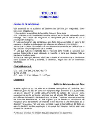 TITULO III
INDIGNIDAD
CAUSALES DE INDIGNIDAD
Son excluidos de la sucesión de determinada persona, por indignidad, como
herederos o legatarios:
1.- Los autores y cómplices de homicidio doloso o de su tenta
tiva, cometidos contra la vida del causante, de sus ascendientes, descendientes o
cónyuge. Esta causal de indignidad no desaparece por el indulto ni por la
prescripción de la pena.
2.- Los que hubieran sido condenados por delito doloso cometido en agravio del
causante o de alguna de las personas a las que se refiere el inciso anterior.
3.- Los que hubieran denunciado calumniosamente al causante por delito al que la
ley sanciona con pena privativa de la libertad.
4.- Los que hubieran empleado dolo o violencia para impedir al causante que
otorgue testamento o para obligarle .a hacerla, o para que revoque total o
parcialmente el otorgado.
5.- Los que destruyan, oculten, falsifiquen o alteren el testamento de la persona de
cuya sucesión se trata y quienes, a sabiendas, hagan uso de un testamento
falsificado.
CONCORDANCIAS:
C.C. arts. 210, 214, 215,734,735,748
C.P.C. art.242
C.P. arts. 11,1216, 106yss., 131, 427yss.
Comentario
Guillermo Lohmann Luca de Tena
Nuestro legislador no ha sido especialmente escrupuloso al disciplinar esta
institución, pues no deja en claro si el indigno no llega a suceder o si, sucediendo,
no puede adquirir o pierde retroactivamente la calidad de sucesor como
consecuencia de la sentencia. Mientras que el artículo 667 señala que "están
excluidos de la sucesión de determinada persona ..." quienes incurran en una de
las causales enumeradas, el 668 sugiere que la sentencia declaratoria de
indignidad priva del derecho ya obtenido, lo que equivale a una destrucción de la
delación ya operada. Por otro lado, tampoco regula si las hipótesis de delito en
agravio de algún familiar constituyen o no causal de indignidad cuando sean post
mortem del causante.
Puntos que creo que no ofrecen discusión alguna son los siguientes:

 