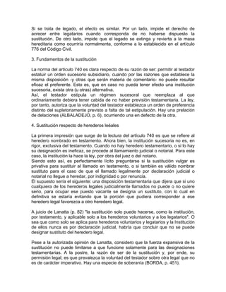 Si se trata de legado, el
acrecer entre legatarios
sustitución. De otro lado,
hereditaria como ocurriría
776 del Código Civil.

efecto es similar. Por un lado, impide el derecho de
cuando corresponda de no haberse dispuesto la
impide que el legado se extinga y revierta a la masa
normalmente, conforme a lo establecido en el artículo

3. Fundamentos de la sustitución
La norma del artículo 740 es clara respecto de su razón de ser: permitir al testador
estatuir un orden sucesorio subsidiario, cuando por las razones que establece la
misma disposición -y otras que serán materia de comentario- no puede resultar
eficaz el preferente. Esto es, que en caso no pueda tener efecto una institución
sucesoria, exista otra (u otras) alternativa.
Así, el testador estipula un régimen sucesoral que reemplaza al que
ordinariamente debiera tener cabida de no haber previsión testamentaria. La ley,
por tanto, autoriza que la voluntad del testador establezca un orden de preferencia
distinto del supletoriamente previsto a falta de tal estipulación. Hay una prelación
de delaciones (ALBALADEJO, p. 6), ocurriendo una en defecto de la otra.
4. Sustitución respecto de herederos leéales
La primera impresión que surge de la lectura del artículo 740 es que se refiere al
heredero nombrado en testamento. Ahora bien, la institución sucesoria no es, en
rigor, exclusiva del testamento. Cuando no hay heredero testamentario, o si lo hay
su designación es ineficaz, se procede al llamamiento judicial o notarial. Para este
caso, la institución la hace la ley, por obra del juez o del notario.
Siendo esto así, es perfectamente lícito preguntarse si la sustitución vulgar es
privativa para sustituir al llamado en testamento, o si también es válido nombrar
sustituto para el caso de que el llamado legalmente por declaración judicial o
notarial no llegue a heredar, por indignidad o por renuncia.
El supuesto sería el siguiente: una disposición testamentaria que dijera que si uno
cualquiera de los herederos legales judicialmente llamados no puede o no quiere
serio, para ocupar ese puesto vacante se designa un sustituto, con lo cual en
definitiva se estaría evitando que la porción que pudiera corresponder a ese
heredero legal favorezca a otro heredero legal.
A juicio de Lanatta (p. 82) "la sustitución solo puede hacerse, como la institución,
por testamento, y aplicable solo a los herederos voluntarios y a los legatarios". O
sea que como solo se aplica para herederos voluntarios y legatarios y la Institución
de ellos nunca es por declaración judicial, habría que concluir que no se puede
designar sustituto del heredero legal.
Pese a la autorizada opinión de Lanatta, considero que la fuerza expansiva de la
sustitución no puede limitarse a que funcione solamente para las designaciones
testamentarias. A la postre, la razón de ser de la sustitución y, por ende, su
permisión legal, es que prevalezca la voluntad del testador sobre otra legal que no
es de carácter imperativo. Hay una especie de soberanía (BORDA, p. 451).

 