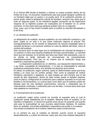 Si e! artículo 686 faculta al testador a ordenar su propia sucesión dentro de los
límites de la ley, no encuentro impedimento para que pueda designar sustituto de
un heredero legal que no quiera o no pueda serio. Si la sustitución permite, en
primer grado, evitar la declaración judicial de heredero, tampoco hay razón que lo
evite en segundo grado. Si los herederos legales (excepción de los legitimarios
respecto de su legítima) pueden ser soslayados por el testador en un primer
momento, no hay razón para que tampoco puedan serio en un segundo.
Creo, pues, que no hay motivo fundado para no preferir la voluntad del testador a
la de la ley.
5. La voluntad de sustitución
La designación de sustituto, aunque supletoria, es una institución sucesoria y, por
tanto, sujeta en un todo a lo que sobre institución dispone el artículo 734.
Consiguientemente, ha de constar en testamento de manera indubitable tanto la
voluntad de llamar a una persona sustituta en caso de defecto del titular, cómo el
nombre del sustituto.
Solo conviene decir en este lugar que la manifestación de voluntad de designar a
un sustituto no tiene que hacerse empleando fórmulas sacramentales. La voluntad
tiene que ser expresa, en el sentido que tiene que haber sido expresada y que no
se admite la tácita (derivada de circunstancias de comportamiento
extratestamentarias). Pero eso no se impone que la sustitución tenga que
sujetarse a expresiones particulares.
La disposición sustitutoria es, en definitiva, una disposición testamentaria y,
o por tanto, susceptible de interpretación. Y no solo es interpretable la voluntad
sustitutoria propiamente dicha, sino también los alcances de la misma.
En efecto, la sustitución, según veremos, opera en determinados casos que la ley
señala y en otros que ha omitido señalar. Pero como la potestad de instituir
herederos voluntarios o legatarios no está limitada por otra frontera que la del
caudal de libre disposición, dentro de tales límites puede el testador disponer
como le plazca, configurando la sustitución para cualquier supuesto en el que sea
factible su funcionamiento. Lo cual es tanto como decir que el sustituto puede ser
llamado para las tres hipótesis (premoriencia, renuncia o indignidad) que el
ordenamiento contempla, o solamente para una de ellas, o incluso para otras (que
más adelante se mencionan).
6. Funcionamiento de la sustitución
La sustitución vulgar actúa cuando ha ocurrido el supuesto para el cual la
sustitución quedó establecida por el testador. Mientras tanto el sustituto no es
heredero (o legatario), ni menos era querido como tal por el causante; era querido
solo para la eventualidad de que ocurriera determinada hipótesis. El sustituto
tiene, en realidad, una simple posibilidad o expectativa que puede o no acaecer.
Una simple constatación de lo anterior determina varias consecuencias:
a) La primera es que el sustituto es llamado cuando ocurre el supuesto
desencadenante, y a partir de entonces -salvo que otra cosa hubiese dispuesto el

 