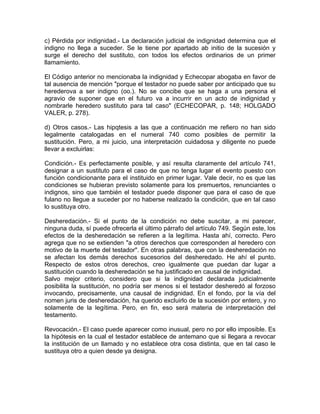 c) Pérdida por indignidad.- La declaración judicial de indignidad determina que el
indigno no llega a suceder. Se le tiene por apartado ab initio de la sucesión y
surge el derecho del sustituto, con todos los efectos ordinarios de un primer
llamamiento.
El Código anterior no mencionaba la indignidad y Echecopar abogaba en favor de
tal ausencia de mención "porque el testador no puede saber por anticipado que su
herederova a ser indigno (oo.). No se concibe que se haga a una persona el
agravio de suponer que en el futuro va a incurrir en un acto de indignidad y
nombrarle heredero sustituto para tal caso" (ECHECOPAR, p. 148; HOLGADO
VALER, p. 278).
d) Otros casos.- Las hipqtesis a las que a continuación me refiero no han sido
legalmente catalogadas en el numeral 740 como posibles de permitir la
sustitución. Pero, a mi juicio, una interpretación cuidadosa y diligente no puede
llevar a excluirlas:
Condición.- Es perfectamente posible, y así resulta claramente del artículo 741,
designar a un sustituto para el caso de que no tenga lugar el evento puesto con
función condicionante para el instituido en primer lugar. Vale decir, no es que las
condiciones se hubieran previsto solamente para los premuertos, renunciantes o
indignos, sino que también el testador puede disponer que para el caso de que
fulano no llegue a suceder por no haberse realizado la condición, que en tal caso
lo sustituya otro.
Desheredación.- Si el punto de la condición no debe suscitar, a mi parecer,
ninguna duda, sí puede ofrecerla el último párrafo del artículo 749. Según este, los
efectos de la desheredación se refieren a la legítima. Hasta ahí, correcto. Pero
agrega que no se extienden "a otros derechos que corresponden al heredero con
motivo de la muerte del testador". En otras palabras, que con la desheredación no
se afectan los demás derechos sucesorios del desheredado. He ahí el punto.
Respecto de estos otros derechos, creo igualmente que puedan dar lugar a
sustitución cuando la desheredación se ha justificado en causal de indignidad.
Salvo mejor criterio, considero que si la indignidad declarada judicialmente
posibilita la sustitución, no podría ser menos si el testador desheredó al forzoso
invocando, precisamente, una causal de indignidad. En el fondo, por la vía del
nomen juris de desheredación, ha querido excluirlo de la sucesión por entero, y no
solamente de la legítima. Pero, en fin, eso será materia de interpretación del
testamento.
Revocación.- El caso puede aparecer como inusual, pero no por ello imposible. Es
la hipótesis en la cual el testador establece de antemano que si llegara a revocar
la institución de un llamado y no establece otra cosa distinta, que en tal caso le
sustituya otro a quien desde ya designa.

 