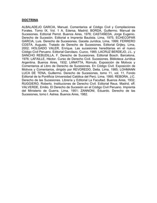 DOCTRINA
ALBALADEJO GARCIA, Manuel. Comentarios al Código Civil y Compilaciones
Forales. Tomo IX, Vol. 1 A. Edersa, Madrid; BORDA, Guillermo. Manual de
Sucesiones. Editorial Perrot. Buenos Aires, 1976; CASTAÑEDA, Jorge Eugenio.
Derecho de Sucesión. Editorial e Imprenta Bautista. Lima, 1975; ECHECOPAR
GARCIA, Luis. Derecho de Sucesiones. Gaceta Jurídica, Lima, 1999; FERRERO
COSTA, Augusto. Tratado de Derecho de Sucesiones. Editorial Grijley. Lima,
2002; HOLGADO VALER, Enrique. Las sucesiones hereditarias en el nuevo
Código Civil Peruano. Editorial Garcilazo. Cuzco, 1985; LACRUZ BERDEJO, J.L. y
SANCHO REBUDILLA, F. Derecho de Sucesiones. Editorial Bosch. Barcelona,
1976; LAFAILLE, Héctor. Curso de Derecho Civil. Sucesiones. Biblioteca Jurídica
Argentina. Buenos Aires, 1932; LANATTA, Rómulo. Exposición de Motivos y
Comentarios al Libro de Derecho de Sucesiones. En Código Civil. Exposición de
Motivos y Comentarios, dirigido por REVOREDO, Delia. Lima, 1985; LOHMANN
LUCA DE TENA, Guillermo. Derecho de Sucesiones, tomo 11, vol. 11. Fondo
Editorial de la Pontificia Universidad Católica del Perú. Lima, 1995; REBORA, J.C.
Derecho de las Sucesiones. Librería y Editorial La Facultad. Buenos Aires, 1932;
RUGGIERO, Roberto. Instituciones de Derecho Civil. Editorial Reus. Madrid, sff;
VALVERDE, Emilio. El Derecho de Sucesión en el Código Civil Peruano. Imprenta
del Ministerio de Guerra. Lima, 1951; ZANNONI, Eduardo. Derecho de las
Sucesiones, tomo l. Astrea. Buenos Aires, 1982.

 