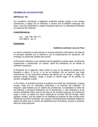 RÉGIMEN DE LOS SUSTITUTOS
ARTICULO 741
Los herederos voluntarios y legatarios sustitutos quedan sujetos a las mismas
condiciones y cargos que el instituido, a menos que el testador disponga otra
cosa, o que las condiciones y cargos impuestos sean por su naturaleza inherentes
a la persona del instituido.
CONCORDANCIA:
C.C. arts. 738, 740, 771
LEY 26572 art.13.
Comentario
Guillermo Lohmann Luca de Tena
La norma contenida en este artículo no suscita particular controversia. Se trata de
un principio admitido por la doctrina y por la jurisprudencia sin oposición. Sin
embargo, es pertinente resaltar tres puntos.
a) El primero referente a que respecto de los legatarios pueden pesar condiciones
suspensivas o resolutorias; en cambio, sobre los herederos no se admite la
condición resolutoria.
b) Respecto de lo segundo, debo insistir en que no es posible la existencia de
heredero a plazo. O se es, o no se es heredero. No es racional que haya
continuación en las posiciones jurídicas del difunto por un tiempo, y luego otra
persona, tiempo después, venga a ocupar el mismo lugar. Sí se admite, en
cambio, el legatario a plazo.
c) Por último, el precepto exonera al sustituto de cumplir las condiciones o cargos
cuando "sean por su naturaleza ínherentes a la persona del instituido". Al
respecto, cabe señalar que en materia de condiciones, la estipulada no debe ser
de arbitraria o exclusiva realización por el beneficiario, o sea inherente a él de
manera potestativa total, pues en tal caso no es condición genuina. En materia de
cargo o modo, se aplica sin mayor obstáculo el numeral 188 del Código. Debo
agregar, empero, que los cargos no se trasladan al sustituto no solo cuando sean
inherentes al primer nombrado, sino cuando manifiestamente el testador estaba en
aptitud de saber que no podían ser satisfechos por el sustituto, aunque sí pudieran
serio por otras personas.

 