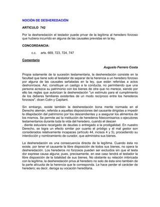 NOCIÓN DE DESHEREDACIÓN
ARTICULO 742
Por la desheredación el testador puede privar de la legítima al heredero forzoso
que hubiera incurrido en alguna de las causales previstas en la ley.
CONCORDANCIA:
c.c.

arts. 669, 723, 724, 747

Comentario
Augusto Ferrero Costa
Propia solamente de la sucesión testamentaria, la desheredación consiste en la
facultad que tiene solo el testador de separar de la herencia a un heredero forzoso
por alguna de las causales señaladas en la ley, que están referidas a actos
deshonrosos. Así, constituye un castigo a la conducta, no permitiendo que una
persona acrezca su patrimonio con los bienes de otra que no merece, siendo por
ello las reglas que autorizan la desheredación "un estímulo para el cumplimiento
de los deberes familiares existentes de un modo recíproco entre los herederos
forzosos", dicen Colin y Capitant.
Sin embargo, existe también la desheredación bona mente normada en el
Derecho alemán, referida a aquellas disposiciones del causante dirigidas a impedir
la dilapidación del patrimonio por los descendientes y a asegurar los alimentos de
los mismos. Se permite así la institución de herederos fideicomisarios o ejecutores
testamentarios durante toda la vida del heredero, cuando el descen
. diente estuviera recargado de deudas o entregado a la prodigalidad. En nuestro
Derecho, se logra un efecto similar por cuanto el pródigo y el mal gestor son
considerados relativamente incapaces (artículo 44, incisos 4 y 5), procediendo su
interdicción y nombramiento de curador, que administra sus bienes.
La desheredación es una consecuencia directa de la legítima. Cuando ésta no
existe, por tener el causante la libre disposición de todos sus bienes, no opera la
desheredación. Los herederos no forzosos pueden ser excluidos sin que el testa
dor exprese causa alguna; pues, precisamente, en ese caso tendrá el testador la
libre disposición de la totalidad de sus bienes. No obstante su relación imbricada
con la legítima, la desheredación priva al heredero no solo de ésta sino también de
la parte alícuota de la herencia que le corresponda. Le hace perder el carácter de
heredero; es decir, deroga su vocación hereditaria.

 