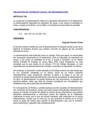 OBLIGACiÓN DE EXPRESAR CAUSAL DE DESHEREDACIÓN
ARTICULO 743
La causal de la desheredación debe ser expresada claramente en el testamento.
La desheredación dispuesta sin expresión de causa, o por causa no señalada en
la ley, o sujeta a condición, no es válida. La fundada en causa falsa es anulable.
CONCORDANCIA:
C.C. arts. 221 inc. 4), 222, 742
Comentario
Augusto Perrero Costa
El artículo anterior señala que por la desheredación el testador puede privar de la
legítima al heredero forzoso que hubiera incurrido en alguna de las causales
previstas en la ley.
La desheredación está tipificada como un castigo. Para que opere, la causal debe
ser expresada claramente en el testamento, pues la dispuesta sin expresión de
causa, o por causa no señalada en la ley, o sujeta a condición, no es válida;
siendo anulable la fundada en causa falsa. Esta nueva disposición es más
completa que la que existía en el artículo 714 del Código derogado, el cual
expresaba que las desheredaciones modales o parciales se reputaban no hechas.
Sin embargo, la expresión modal utilizada en el Código anterior es más amplia que
la voz condición empleada en el actual, como se ha hecho presente
reiteradamente, pues comprende, además, el plazo y el cargo. A su vez, se
mantiene la exclusividad del testamento como forma de declarar la desheredación.
Es decir, la desheredación no puede hacerse por otro documento, ni siquiera por
escritura pública, salvo que ésta se otorgue cumpliendo las formalidades que
establece la ley para esta clase de testamento.
En la Exposición de Motivos, Lanatta expresa que las causales de desheredación
son privativas del causante, porque solo éste puede compulsarlas debidamente y
porque su manejo no puede ser dejado en manos de los coherederos, que podrían
utilizarlas maliciosamente si estuvieran dentro del régimen de la indignidad.
Explicando la razón por la que se acordó mantener esta institución en el actual
ordenamiento, recalcó que la crisis por la que atraviesa la familia en el mundo
actual no debe ser motivo para suprimir la desheredación; sino, por el contrario,
para mantenerla y regularla más cuidadosamente.

 