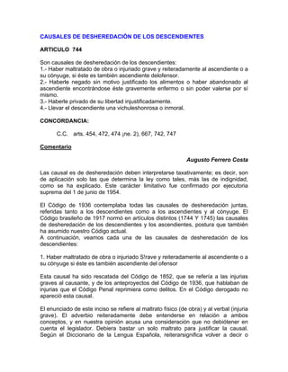 CAUSALES DE DESHEREDACIÓN DE LOS DESCENDIENTES
ARTICULO 744
Son causales de desheredación de los descendientes:
1.- Haber maltratado de obra o injuriado grave y reiteradamente al ascendiente o a
su cónyuge, si éste es también ascendiente delofensor.
2.- Haberle negado sin motivo justificado los alimentos o haber abandonado al
ascendiente encontrándose éste gravemente enfermo o sin poder valerse por sí
mismo.
3.- Haberle privado de su libertad injustificadamente.
4.- Llevar el descendiente una vichuleshonrosa o inmoral.
CONCORDANCIA:
C.C. arts. 454, 472, 474 ¡ne. 2), 667, 742, 747
Comentario
Augusto Ferrero Costa
Las causal es de desheredación deben interpretarse taxativamente; es decir, son
de aplicación solo las que determina la ley como tales, más las de indignidad,
como se ha explicado. Este carácter limitativo fue confirmado por ejecutoria
suprema del 1 de junio de 1954.
El Código de 1936 contemplaba todas las causales de desheredación juntas,
referidas tanto a los descendientes como a los ascendientes y al cónyuge. El
Código brasileño de 1917 normó en artículos distintos (1744 Y 1745) las causales
de desheredación de los descendientes y los ascendientes, postura que también
ha asumido nuestro Código actual.
A continuación, veamos cada una de las causales de desheredación de los
descendientes:
1. Haber maltratado de obra o injuriado S!rave y reiteradamente al ascendiente o a
su cónyuge si éste es también ascendiente del ofensor
Esta causal ha sido rescatada del Código de 1852, que se refería a las injurias
graves al causante, y de los anteproyectos del Código de 1936, que hablaban de
injurias que el Código Penal reprimiera como delitos. En el Código derogado no
apareció esta causal.
El enunciado de este inciso se refiere al maltrato físico (de obra) y al verbal (injuria
grave). El adverbio reiteradamente debe entenderse en relación a ambos
conceptos, y en nuestra opinión acusa una consideración que no debiótener en
cuenta el legislador. Debiera bastar un solo maltrato para justificar la causal.
Según el Diccionario de la Lengua Española, reiterarsignifica volver a decir o

 