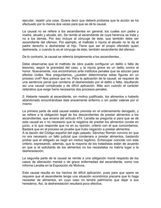 ejecutar, repetir una cosa. Quiere decir que deberá probarse que la acción se ha
efectuado por lo menos dos veces para que se dé la causal.
La causal no se refiere a los ascendientes en general, los cuales son padre y
madre, abuelo y abuela, etc. Se remite al ascendiente de cuya herencia se trata y
no a los demás. Por eso incluye al cónyuge de éste, que también debe ser
ascendiente del ofensor. Por ejemplo, el maltrato o injuria al abuelo no le da al
padre derecho a desheredar al hijo. Tiene que ser el propio ofendido quien
deshereda, o cuando lo es el cónyuge de éste, también ascendiente del ofensor.
De lo contrario, la causal se referiría simplemente a los ascendientes. .
Debe observarse que el maltrato de obra puede configurar un delito o falta de
lesiones, según la gravedad del caso, y la injuria grave es un delito contra el
honor. Nuevamente, nos encontramos ante institutos penales que se aducen para
efectos civiles. Nos preguntamos, ¿pueden determinarse estas figuras en un
proceso civil? Nos parece que no. Para la aplicación de la causal, se requiere de
una sentencia penal que condene al desheredado por el delito o falta, resultando
así una causal complicada y de difícil aplicación. Más aún cuando el carácter
reiterativo que exige haría necesarios dos procesos penales.
2. Haberle neeado al ascendiente, sin motivo justificado, los alimentos o haberlo
abandonado encontrándose éste eravemente enfermo o sin poder valerse por sí
mismo
La primera parte de está causal estaba prevista en el ordenamiento derogado, y
se refiere a la obligación legal de los descendientes de prestar alimentos a los
ascendientes, que emana del artículo 474. Lanatta se pregunta si para que se dé
esta causal es o no necesario que la negativa de prestar los alimentos conste en
juicio, a lo que responde que no en su opinión, criterio con el que concordamos.
Bastará que en el proceso se pruebe que hubo negación a prestar alimentos.
A la dación del Código español del siglo pasado, Sánchez Román convino en que
no era necesario un fallo judicial que condenara a prestar alimentos, bastando
probar que el obligado se negó sin motivo legítimo. Echecopar coincide con este
criterio; expresando, además, que la mayoría de los tratadistas están de acuerdo
en que si el solicitante de los alimentos no los necesitaba no habría lugar a la
desheredación.
La segunda parte de la causal se remite a una obligación moral respecto de los
casos de alienación mental o de grave enfermedad del ascendiente, como nos
informa Lanatta en la Exposición de Motivos.
Esta causal resulta en los hechos de difícil aplicación, pues para que opere se
requiere que el ascendiente tenga una situación económica precaria que lo haga
necesitar de alimentos, en cuyo caso no tendrá patrimonio que dejar a sus
herederos. Así, la desheredación resultará poco efectiva.

 