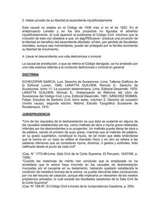 3. Haber privado de su libertad al ascendiente injustificadamente
Esta causal no estaba en el Código de 1936 mas sí en el de 1852. En el
anteproyecto Lanatta y en los dos proyectos no figuraba el adverbio
injustificadamente, el cual apareció al publicarse el Código Civil. Intuimos que la
inclusión de esta voz obedece a que, en algyP6Scasos~ produce una privación de
la libertad en beneficio del ascendiente afectado; q't:lien, por pérdida de facultades
mentales, aunque sea momentánea, puede ser protegido por la familia recortando
su libertad de movimiento.
4. Llevar el descendiente una vida deshonrosa o inmoral
La causal de prostitución, a que se refería el Código derogado, se ha ampliado por
una más extensa referida a la conducta deshonrosa o inmoral en general.
DOCTRINA
ECHECOPAR GARCíA, Luis: Derecho de Sucesiones, Lima, Talleres Gráficos de
la Editorial Lumen, 1946; LANATTA GUILHEM, Rómulo E.: Derecho de
Sucesiones, tomo 11: La sucesión testamentaria, Lima, Editorial Desarrollo, 1978;
LANATTA GUILHEM, Rómulo E.: Anteproyecto de Reforma del Libro de
Sucesiones del Código Civil, Lima, Editorial Desarrollo, 1981; SÁNCHEZ ROMÁN,
Felipe: Estudios de Derecho Civil, tomo sexto, volumen 2: Derecho de sucesión
(mortis causa), segunda edición, Madrid, Estudio Tipográfico Sucesores de
Rivadeneyra, 1910.
JURISPRUDENCIA
"Uno de los requisitos de la desheredación es que ésta se sustente en alguna de
las causales establecidas por ley, como maltrato de obra o injuria grave reiteradas
inferidas por los descendientes a su progenitor. Un maltrato puede darse de obra o
de palabra, siendo el primero de suyo grave, mientras que el maltrato de palabra,
en su grado superlativo, constituye la injuria, de tal modo que debe entenderse
que la norma en un caso se refiere al mandato físico y en otro se refiere a las
palabras ofensivas que se consideran injuria, dicterios, o gestos y actitudes, todo
calificado desde el punto de vista civil"
(Cas. N° 1772-96-Lima, Sala Civil de la Corte Suprema, El Peruano, 16/07/98, p.
1458).
"Cuando las instancias de mérito han concluido que la emplazada no ha
acreditado que la actora haya incurrido en las causales de desheredación
invocadas por el causante en su testamento, habiendo quedado establecida la
condición de heredera forzosa de la actora, no puede discutirse tales conclusiones
por vía del recurso de casación, porque ello implicaría un reexamen de los medios
probatorios actuados, lo cual excede las facultades casatorias de la Sala Civil de
la Corte Suprema"
(Cas. N° 784-97, El Código Civil a través de la Jurisprudencia Casatoria, p. 259).

 