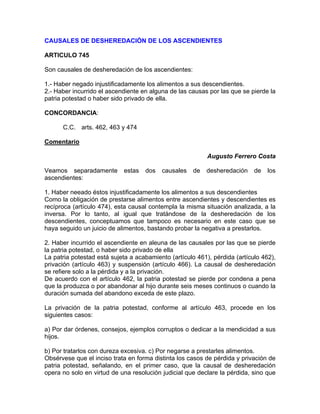 CAUSALES DE DESHEREDACIÓN DE LOS ASCENDIENTES
ARTICULO 745
Son causales de desheredación de los ascendientes:
1.- Haber negado injustificadamente los alimentos a sus descendientes.
2.- Haber incurrido el ascendiente en alguna de las causas por las que se pierde la
patria potestad o haber sido privado de ella.
CONCORDANCIA:
C.C. arts. 462, 463 y 474
Comentario
Augusto Ferrero Costa
Veamos separadamente
ascendientes:

estas

dos

causales

de

desheredación

de

los

1. Haber neeado éstos injustificadamente los alimentos a sus descendientes
Como la obligación de prestarse alimentos entre ascendientes y descendientes es
recíproca (artículo 474), esta causal contempla la misma situación analizada, a la
inversa. Por lo tanto, al igual que tratándose de la desheredación de los
descendientes, conceptuamos que tampoco es necesario en este caso que se
haya seguido un juicio de alimentos, bastando probar la negativa a prestarlos.
2. Haber incurrido el ascendiente en aleuna de las causales por las que se pierde
la patria potestad, o haber sido privado de ella
La patria potestad está sujeta a acabamiento (artículo 461), pérdida (artículo 462),
privación (artículo 463) y suspensión (artículo 466). La causal de desheredación
se refiere solo a la pérdida y a la privación.
De acuerdo con el artículo 462, la patria potestad se pierde por condena a pena
que la produzca o por abandonar al hijo durante seis meses continuos o cuando la
duración sumada del abandono exceda de este plazo.
La privación de la patria potestad, conforme al artículo 463, procede en los
siguientes casos:
a) Por dar órdenes, consejos, ejemplos corruptos o dedicar a la mendicidad a sus
hijos.
b) Por tratarlos con dureza excesiva. c) Por negarse a prestarles alimentos.
Obsérvese que el inciso trata en forma distinta los casos de pérdida y privación de
patria potestad, señalando, en el primer caso, que la causal de desheredación
opera no solo en virtud de una resolución judicial que declare la pérdida, sino que

 