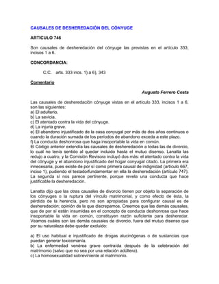 CAUSALES DE DESHEREDACIÓN DEL CÓNYUGE
ARTICULO 746
Son causales de desheredación del cónyuge las previstas en el artículo 333,
incisos 1 a 6.
CONCORDANCIA:
C.C. arts. 333 incs. 1) a 6), 343
Comentario
Augusto Ferrero Costa
Las causales de desheredación cónyuge vistas en el artículo 333, incisos 1 a 6,
son las siguientes:
a) El adulterio.
b) La sevicia.
c) El atentado contra la vida del cónyuge.
d) La injuria grave.
e) El abandono injustificado de la casa conyugal por más de dos años continuos o
cuando la duración sumada de los períodos de abandono exceda a este plazo.
f) La conducta deshonrosa que haga insoportable la vida en común.
El Código anterior extendía las causales de desheredación a todas las de divorcio,
lo cual no tenía sentido al quedar incluido hasta el mutuo disenso. Lanatta las
redujo a cuatro, y la Comisión Revisora incluyó dos más: el atentado contra la vida
del cónyuge y el abandono injustificado del hogar conyugal citado. La primera era
innecesaria, pues existe de por sí como primera causal de indignidad (artículo 667,
inciso 1), pudiendo el testadorfundamentar en ella la desheredación (artículo 747).
La segunda sí nos parece pertinente, porque revela una conducta que hace
justificable la desheredación.
Lanatta dijo que las otras causales de divorcio tienen por objeto la separación de
los cónyuges o la ruptura del vínculo matrimonial, y como efecto de ésta, la
pérdida de la herencia, pero no son apropiadas para configurar causal es de
desheredación; opinión de la que discrepamos. Creemos que las demás causales,
que de por sí están insumidas en el concepto de conducta deshonrosa que hace
insoportable la vida en común, constituyen razón suficiente para desheredar.
Veamos cuáles son las demás causales de divorcio, fuera del mutuo disenso que
por su naturaleza debe quedar excluido:
a) El uso habitual e injustificado de drogas alucinógenas o de sustancias que
puedan generar toxicomanía.
b) La enfermedad venérea grave contraída después de la celebración del
matrimonio (salvo que no sea por una relación adúltera).
c) La homosexualidad sobreviniente al matrimonio.

 