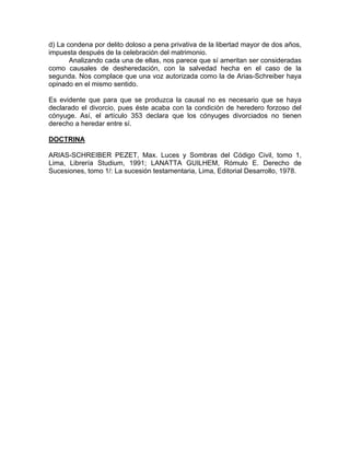 d) La condena por delito doloso a pena privativa de la libertad mayor de dos años,
impuesta después de la celebración del matrimonio.
Analizando cada una de ellas, nos parece que sí ameritan ser consideradas
como causales de desheredación, con la salvedad hecha en el caso de la
segunda. Nos complace que una voz autorizada como la de Arias-Schreiber haya
opinado en el mismo sentido.
Es evidente que para que se produzca la causal no es necesario que se haya
declarado el divorcio, pues éste acaba con la condición de heredero forzoso del
cónyuge. Así, el artículo 353 declara que los cónyuges divorciados no tienen
derecho a heredar entre sí.
DOCTRINA
ARIAS-SCHREIBER PEZET, Max. Luces y Sombras del Código Civil, tomo 1,
Lima, Librería Studium, 1991; LANATTA GUILHEM, Rómulo E. Derecho de
Sucesiones, tomo 1/: La sucesión testamentaria, Lima, Editorial Desarrollo, 1978.

 