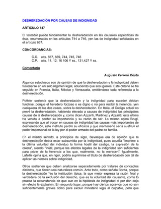 DESHEREDACIÓN POR CAUSAS DE INDIGNIDAD
ARTICULO 747
El testador puede fundamentar la desheredación en las causales específicas de
ésta, enumeradas en los artículos 744 a 746, yen las de indignidad señaladas en
el artículo 667.
CONCORDANCIAS:
C.C. atts. 667, 669, 744, 745, 746
C.P. atts. 11, 12, 16 106 Y ss., 131,427 Y ss.
Comentario
Augusto Ferrero Costa
Algunos estudiosos son de opinión de que la desheredación y la indignidad deben
fusionarse en un solo régimen legal, aduciendo que son iguales. Este criterio se ha
seguido en Francia, Italia, México y Venezuela, omitiéndose toda referencia a la
desheredación.
Pothier sostenía que la desheredación y la indignidad para suceder debían
fundirse, porque el heredero forzoso o es digno o no para recibir la herencia, yen
cualquiera de los dos casos, sobra la desheredación. En Italia, el Código actual no
prevé la desheredación, habiendo elevado a causas de indignidad las principales
causas de la desheredación y, como dicen Azzariti, Martinez y Azzariti, esta última
ha venido a perder su importancia y su razón de ser. Lo mismo opina Brugi,
expresando que al trocar en causas de indignidad las causas más importantes de
desheredación, este instituto perdió su eficacia y que mantenerlo sería sustituir el
poder impersonal de la ley por el poder armado del padre de familia.
En el mismo sentido, a principios de siglo, Bevilaqua era de opinión que la
desheredación debía estar subsumida por la indignidad, pues aquélla "imprime a
la última voluntad del individuo la forma hostil del castigo, la expresión de la
cólera", siendo "inútil, porque los efectos legales de la indignidad son suficientes
para privar de la herencia a los que, realmente, no la merecen". Igualmente,
Lafaille opina que, en rigor, podría suprimirse el título de desheredación con tal de
aplicar las normas sobre indignidad.
Otros sostienen que deben analizarse separadamente por tratarse de conceptos
distintos, que tienen una naturaleza común. Ante todo, como señala Borda, porque
la desheredación "es la institución típica, la que mejor expresa la razón final y
verdadera de la exclusión del derecho, que es la voluntad del causante, como lo
prueba la circunstancia de que aun en la hipótesis de indignidad el per dón deja
sin efecto la exclusión. En segundo lugar, porque hay ciertos agravios que no son
suficientemente graves como para excluir ministerio legis al culpable, pero que

 