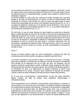 a) Los menores de edad son en principio legalmente incapaces. Ahora bien, como
en ciertos casos que la propia ley excluye (artículo 46 C.C.) puede haber minoría
de edad física pero no incapacidad legal, ¿quedan estos sujetos en aptitud de ser
declarados indignos?
b) Olvida también la norma que hay mayores de edad incapaces por supuesto
distinto al de falta de discernimiento. En efecto, la falta de discernimiento está
contenida en el inciso 2 del artículo 43, pero un mayor de edad puede no tener
consciencia responsable de sus actos si es retardado mental (artículo 44, inc. 2), o
si padece de deterioro mental que no le permita actuar libremente, como son los
alienados o débiles de personalidad (artículo 44, inc. 3), o los ebrios habituales o
los toxicómanos (artículo 44 incs. 6 y 7).
Por otro lado, lo que de veras interesa en esta materia es examinar la situación
legal o mental del sujeto al momento de cometer el acto que sería justificante de la
indignidad sucesoria. Por lo tanto, no es que no se pueda excluir de la herencia al
menor de edad o al mayor que se encuentre privado de discernimiento. De lo que
se trata es de declarar in imputables a efectos de indignidad sucesoria a quienes
cometieran el acto en minoría de edad legal y a quienes estuvieran (no "se
encuentren") mentalmente inaptos de tener consciencia de su acto en el momento
de cometerlo. El punto crucial, por lo tanto, es el de voluntariedad al momento de
cometer el acto.
Inciso 1°
Aunque el inciso parezca ajeno de toda complejidad (y dejando de lado las
consideraciones de orden penal), hay algunos aspectos que decir de él.
Lo primero a señalar es que aunque la regla no mencione que el autor o cómplice
haya sido condenado, se infiere que así debe ser, porque la autoría o complicidad
solo resultan de la sentencia que así lo diga. No creo, sin embargo, que se
requiera sentencia condenatoria cuando civilmente exista aceptación del hecho.
Obviamente podrá continuar el proceso penal, pero carecería de sentido esperar a
la conclusión de este si el delincuente ya aceptó civilmente el hecho cuya
responsabilidad se le imputa. Tampoco sería necesario el requisito de condena
cuando a pesar de estar probada la comisión del acto el delito está prescrito.
En lo que toca a ascendientes y descendientes no hay que hacer distinción
alguna. Pueden ser tanto de sangre como adoptivos, matrimoniales o
extramatrimoniales.
Punto preocupante es si al referirse a ascendientes, descendientes o cónyuge, la
norma admite o no el caso de que el homicidio o la tentativa hubieran tenido lugar
con posterioridad al deceso del causante. ¿Procede en tal supuesto la indignidad?
A mi parecer la respuesta debe ser afirmativa; quiero decir, que se incurre en
indignidad por el solo hecho de la comisión, sin importar si es antes o después de
fallecido el causante de la herencia de la que hay que apartar al indigno. Lo que
aquí se está regulando no es exclusivamente un asunto de responsabilidad penal,

 