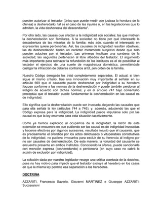 pueden autorizar al testador (único que puede medir con justeza la hondura de la
ofensa) a desheredarlo; tal es el caso de las injurias o, en las legislaciones que lo
admiten, la vida deshonesta del descendiente".
Por otro lado, las causas que afectan a la indignidad son sociales; las que motivan
la desheredación son familiares. A la sociedad no tiene por qué interesarle la
descobertura de las miserias de la familia; más aún, cuando el interesado en
expresarlas quiere perdonarlas. Así, las causales de indignidad resultan objetivas;
las de desheredación tienen un carácter meramente subjetivo desde que solo
pueden aducirse por el testador. Las primeras implican una condena de la
sociedad; las segundas pertenecen al libre albedrío del testador. El argumento
más importante para rechazar la refundición de los institutos es el de posibilitar al
testador el ejercicio de una suerte de magistratura doméstica, permitiéndole
castigar la infracción de deberes contrarios al bl,.Jen orden de la familia.
Nuestro Código derogado los trató completamente separados. El actual, si bien
sigue el mismo criterio, trae una innovación muy importante al señalar en su
artículo 669 que el causante puede desheredar por indignidad a su heredero
forzoso conforme a las normas de la desheredación y puede también perdonar al
indigno de acuerdo con dichas normas; y en el artículo 747 bajo comentario
preceptúa que el testador puede fundamentar la desheredación en las causal es
de indignidad.
Ello significa que la desheredación puede ser invocada alegando las causales que
para ella señala la ley (artículos 744 a 746); y, además, aduciendo las que el
Código expresa para la indignidad. La indignidad puede imputarse solo por las
causal es que la ley enumera para esta situación taxativamente.
Como ya hemos explicado al ocupamos de la indignidad, la razón de esta
extensión se encuentra en que pudiendo ser las causal es de indignidad invocadas
y hacerse efectivas por algunos sucesores, resultaba injusto que el causante, que
es precisamente el ofendido por los actos delictuosos o vituperables constitutivos
de la indignidad, no pudiera invocarlos para excluir de su herencia al indigno por
no ser causales de desheredación. De esta manera, la voluntad del causante se
encuentra presente en ambos institutos. Conociendo la ofensa, puede sancionarla
con mención expresa (desheredando) o perdonarla (en cuyo caso no cabrá la
acción de exclusión por indignidad).
La solución dada por nuestro legislador recoge una crítica acertada de la doctrina,
pues no hay motivo para impedir que el testador excluya al heredero en los casos
en que la misma ley permite esa separación a los herederos.
DOCTRINA
AZZARITI, Francesco Saverio, Giovanni MARTINEZ e Giuseppe AZZARITI:
Successioni

 