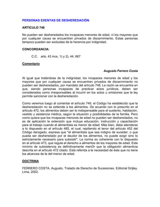 PERSONAS EXENTAS DE DESHEREDACIÓN
ARTICULO 748
No pueden ser desheredados los incapaces menores de edad, ni los mayores que
por cualquier causa se encuentren privados de discernimiento. Estas personas
tampoco pueden ser excluidas de la herencia por indignidad.
CONCORDANCIA:
C.C. arts. 43 incs. 1) y 2), 44, 667
Comentario
Augusto Ferrero Costa
Al igual que tratándose de la indignidad, los incapaces menores de edad y los
mayores que por cualquier causa se encuentren privados de discernimiento no
pueden ser desheredados, por mandato del artículo 748. La razón se encuentra en
que, siendo personas incapaces de practicar actos jurídicos, deben ser
considerados como irresponsables al incurrir en los actos u omisiones que la ley
permite sancionar con la desheredación.
Como veremos luego al comentar el artículo 749, el Código ha establecido que la
desheredación no se extiende a los alimentos. De acuerdo con lo prescrito en el
artículo 472, los alimentos deben ser lo indispensable para el sustento, habitación,
vestido y asistencia médica, según la situación y posibilidades de la familia. Pero
como quiera que los incapaces menores de edad no pueden ser desheredados, no
es de aplicación la extensión que incluye educación, instrucción y capacitación
para el trabajo cuando el alimentista es menor de edad. Más bien, debe atenderse
a lo dispuesto en el artículo 485, el cual, repitiendo el tenor del artículo 452 del
Código derogado, expresa que "el alimentista que sea indigno de suceder, o que
pueda ser desheredado por el deudor de los alimentos, no puede exigir sino lo
estrictamente necesario para subsistir". La norma es coherente con lo dispuesto
en el artículo 473, que regula el derecho a alimentos de los mayores de edad. Este
mínimo de subsistencia es definitivamente menOr que la obligación alimenticia
descrita en el artículo 472 citado. Está referida a la necesidad de éste que no tiene
los alcances de la del menor de edad.
DOCTRINA
FERRERO COSTA, Augusto. Tratado de Derecho de Sucesiones. Editorial Grijley.
Lima, 2002.

 