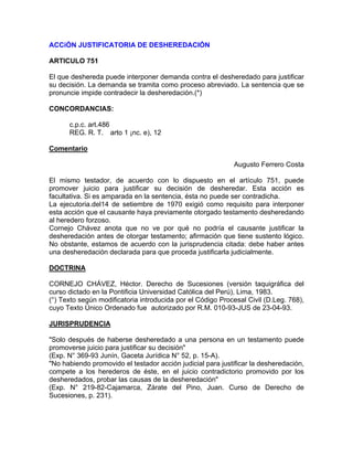 ACCiÓN JUSTIFICATORIA DE DESHEREDACIÓN
ARTICULO 751
El que deshereda puede interponer demanda contra el desheredado para justificar
su decisión. La demanda se tramita como proceso abreviado. La sentencia que se
pronuncie impide contradecir la desheredación.(*)
CONCORDANCIAS:
c.p.c. art.486
REG. R. T. arto 1 ¡nc. e), 12
Comentario
Augusto Ferrero Costa
El mismo testador, de acuerdo con lo dispuesto en el artículo 751, puede
promover juicio para justificar su decisión de desheredar. Esta acción es
facultativa. Si es amparada en la sentencia, ésta no puede ser contradicha.
La ejecutoria.del14 de setiembre de 1970 exigió como requisito para interponer
esta acción que el causante haya previamente otorgado testamento desheredando
al heredero forzoso.
Cornejo Chávez anota que no ve por qué no podría el causante justificar la
desheredación antes de otorgar testamento; afirmación que tiene sustento lógico.
No obstante, estamos de acuerdo con la jurisprudencia citada: debe haber antes
una desheredación declarada para que proceda justificarla judicialmente.
DOCTRINA
CORNEJO CHÁVEZ, Héctor. Derecho de Sucesiones (versión taquigráfica del
curso dictado en la Pontificia Universidad Católica del Perú), Lima, 1983.
(°) Texto según modificatoria introducida por el Código Procesal Civil (D.Leg. 768),
cuyo Texto Único Ordenado fue autorizado por R.M. 010-93-JUS de 23-04-93.
JURISPRUDENCIA
"Solo después de haberse desheredado a una persona en un testamento puede
promoverse juicio para justificar su decisión"
(Exp. N° 369-93 Junín, Gaceta Jurídica N° 52, p. 15-A).
"No habiendo promovido el testador acción judicial para justificar la desheredación,
compete a los herederos de éste, en el juicio contradictorio promovido por los
desheredados, probar las causas de la desheredación"
(Exp. N° 219-82-Cajamarca, Zárate del Pino, Juan. Curso de Derecho de
Sucesiones, p. 231).

 