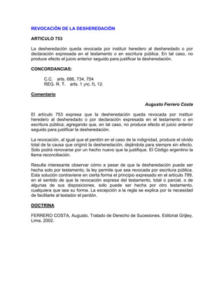 REVOCACiÓN DE LA DESHEREDACIÓN
ARTICULO 753
La desheredación queda revocada por instituir heredero al desheredado o por
declaración expresada en el testamento o en escritura pública. En tal caso, no
produce efecto el juicio anterior seguido para justificar la desheredación.
CONCORDANCIAS:
C.C. arts. 686, 734, 754
REG. R. T. arts. 1 ¡nc. f), 12.
Comentario
Augusto Ferrero Costa
El artículo 753 expresa que la desheredación queda revocada por instituir
heredero al desheredado o por declaración expresada en el testamento o en
escritura pública; agregando que, en tal caso, no produce efecto el juicio anterior
seguido para justificar la desheredación.
La revocación, al igual que el perdón en el caso de la indignidad, produce el olvido
total de la causa que originó la desheredación, dejándola para siempre sin efecto.
Solo podrá renovarse por un hecho nuevo que la justifique. El Código argentino la
llama reconciliación.
Resulta interesante observar cómo a pesar de que la desheredación puede ser
hecha solo por testamento, la ley permite que sea revocada por escritura pública.
Esta solución contraviene en cierta forma el principio expresado en el artículo 799,
en el sentido de que la revocación expresa del testamento, total o parcial, o de
algunas de sus disposiciones, solo puede ser hecha por otro testamento,
cualquiera que sea su forma. La excepción a la regla se explica por la necesidad
de facilitarle al testador el perdón.
DOCTRINA
FERRERO COSTA, Augusto. Tratado de Derecho de Sucesiones. Editorial Grijley.
Lima, 2002.

 