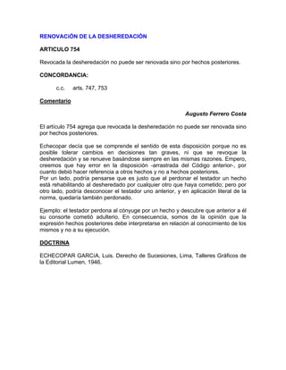 RENOVACiÓN DE LA DESHEREDACIÓN
ARTICULO 754
Revocada la desheredación no puede ser renovada sino por hechos posteriores.
CONCORDANCIA:
c.c.

arts. 747, 753

Comentario
Augusto Ferrero Costa
El artículo 754 agrega que revocada la desheredación no puede ser renovada sino
por hechos posteriores.
Echecopar decía que se comprende el sentido de esta disposición porque no es
posible tolerar cambios en decisiones tan graves, ni que se revoque la
desheredación y se renueve basándose siempre en las mismas razones. Empero,
creemos que hay error en la disposición -arrastrada del Código anterior-, por
cuanto debió hacer referencia a otros hechos y no a hechos posteriores.
Por un lado, podría pensarse que es justo que al perdonar el testador un hecho
está rehabilitando al desheredado por cualquier otro que haya cometido; pero por
otro lado, podría desconocer el testador uno anterior, y en aplicación literal de la
norma, quedaría también perdonado.
Ejemplo: el testador perdona al cónyuge por un hecho y descubre que anterior a él
su consorte cometió adulterio. En consecuencia, somos de la opinión que la
expresión hechos posteriores debe interpretarse en relación al conocimiento de los
mismos y no a su ejecución.
DOCTRINA
ECHECOPAR GARCíA, Luis. Derecho de Sucesiones, Lima, Talleres Gráficos de
la Editorial Lumen, 1946.

 