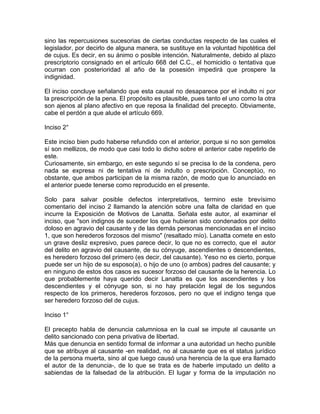 sino las repercusiones sucesorias de ciertas conductas respecto de las cuales el
legislador, por decirlo de alguna manera, se sustituye en la voluntad hipotética del
de cujus. Es decir, en su ánimo o posible intención. Naturalmente, debido al plazo
prescriptorio consignado en el artículo 668 del C.C., el homicidio o tentativa que
ocurran con posterioridad al año de la posesión impedirá que prospere la
indignidad.
El inciso concluye señalando que esta causal no desaparece por el indulto ni por
la prescripción de la pena. El propósito es plausible, pues tanto el uno como la otra
son ajenos al plano afectivo en que reposa la finalidad del precepto. Obviamente,
cabe el perdón a que alude el artículo 669.
Inciso 2°
Este inciso bien pudo haberse refundido con el anterior, porque si no son gemelos
sí son mellizos, de modo que casi todo lo dicho sobre el anterior cabe repetirlo de
este.
Curiosamente, sin embargo, en este segundo sí se precisa lo de la condena, pero
nada se expresa ni de tentativa ni de indulto o prescripción. Conceptúo, no
obstante, que ambos participan de la misma razón, de modo que lo anunciado en
el anterior puede tenerse como reproducido en el presente.
Solo para salvar posible defectos interpretativos, termino este brevísimo
comentario del inciso 2 llamando la atención sobre una falta de claridad en que
incurre la Exposición de Motivos de Lanatta. Señala este autor, al examinar el
inciso, que "son indignos de suceder los que hubieran sido condenados por delito
doloso en agravio del causante y de las demás personas mencionadas en el inciso
1, que son herederos forzosos del mismo" (resaltado mío). Lanatta comete en esto
un grave desliz expresivo, pues parece decir, lo que no es correcto, que el autor
del delito en agravio del causante, de su cónyuge, ascendientes o descendientes,
es heredero forzoso del primero (es decir, del causante). Yeso no es cierto, porque
puede ser un hijo de su esposo(a), o hijo de uno (o ambos) padres del causante; y
en ninguno de estos dos casos es sucesor forzoso del causante de la herencia. Lo
que probablemente haya querido decir Lanatta es que los ascendientes y los
descendientes y el cónyuge son, si no hay prelación legal de los segundos
respecto de los primeros, herederos forzosos, pero no que el indigno tenga que
ser heredero forzoso del de cujus.
Inciso 1°
El precepto habla de denuncia calumniosa en la cual se impute al causante un
delito sancionado con pena privativa de libertad.
Más que denuncia en sentido formal de informar a una autoridad un hecho punible
que se atribuye al causante -en realidad, no al causante que es el status jurídico
de la persona muerta, sino al que luego causó una herencia de la que era llamado
el autor de la denuncia-, de lo que se trata es de haberle imputado un delito a
sabiendas de la falsedad de la atribución. El lugar y forma de la imputación no

 