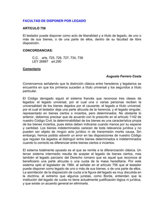 FACULTAD DE DISPONER POR LEGADO
ARTICULO 756
El testador puede disponer como acto de liberalidad y a título de legado, de uno o
más de sus bienes, o de una parte de ellos, dentro de su facultad de libre
disposición.
CONCORDANCIAS:
C.C. arts. 725, 726, 727, 734, 738
LEY 26887 art.290
Comentario
Augusto Ferrero Costa
Comencemos señalando que la distinción clásica entre herederos y legatarios se
encuentra en que los primeros suceden a título universal y los segundos a título
particular.
El Código derogado siguió el sistema francés que reconoce tres clases de
legados: el legado universal, por el cual una o varias personas reciben la
universalidad de los bienes dejados por el causante; el legado a título universal,
por el cual el testador deja una parte alícuota de la herencia; y el legado singular,
representado en bienes ciertos o inciertos, pero determinados. No obstante lo
anterior, debemos precisar que de acuerdo con lo prescrito en el artículo 1142 de
nuestro Código Civil, la determinabilidad de los bienes es una característica propia
de los bienes inciertos, pues éstos deben indicarse cuando menos por su especie
y cantidad. Los bienes indeterminados carecen de toda relevancia jurídica y no
pueden ser objeto de ningún acto jurídico ni de transmisión mortis causa. Sin
embargo, hemos podido advertir un error en las disposiciones de nuestro Código
que regulan los legados al distinguir entre bienes determinados e indeterminados
cuando lo correcto es diferenciar entre bienes ciertos e inciertos.
El sistema totalmente opuesto es el que se remite a la diferenciación clásica. Un
tercer sistema intermedio resulta de aceptar el legado de bienes ciertos, mas
también el legado parciario del Derecho romano que es aquel que reconoce al
beneficiario una parte alícuota o una cuota de la masa hereditaria. Por este
sistema optó el legislador de 1984, al señalar en el artículo 756 que el testador
puede disponer como legado de uno o más de sus bienes, o de una parte de ellos.
La asimilación de la disposición de cuota a la figura del legado es muy discutida en
la doctrina, al extremo que algunos juristas, como Borda, entienden que la
institución del legado de cuota no tiene actualmente justificación lógica ni jurídica,
y que existe un acuerdo general en eliminarla.

 