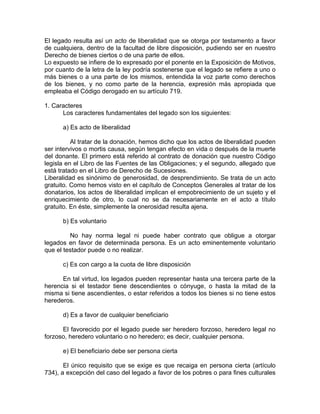 El legado resulta así un acto de liberalidad que se otorga por testamento a favor
de cualquiera, dentro de la facultad de libre disposición, pudiendo ser en nuestro
Derecho de bienes ciertos o de una parte de ellos.
Lo expuesto se infiere de lo expresado por el ponente en la Exposición de Motivos,
por cuanto de la letra de la ley podría sostenerse que el legado se refiere a uno o
más bienes o a una parte de los mismos, entendida la voz parte como derechos
de los bienes, y no como parte de la herencia, expresión más apropiada que
empleaba el Código derogado en su artículo 719.
1. Caracteres
Los caracteres fundamentales del legado son los siguientes:
a) Es acto de liberalidad
Al tratar de la donación, hemos dicho que los actos de liberalidad pueden
ser intervivos o mortis causa, según tengan efecto en vida o después de la muerte
del donante. El primero está referido al contrato de donación que nuestro Código
legisla en el Libro de las Fuentes de las Obligaciones; y el segundo, allegado que
está tratado en el Libro de Derecho de Sucesiones.
Liberalidad es sinónimo de generosidad, de desprendimiento. Se trata de un acto
gratuito. Como hemos visto en el capítulo de Conceptos Generales al tratar de los
donatarios, los actos de liberalidad implican el empobrecimiento de un sujeto y el
enriquecimiento de otro, lo cual no se da necesariamente en el acto a título
gratuito. En éste, simplemente la onerosidad resulta ajena.
b) Es voluntario
No hay norma legal ni puede haber contrato que obligue a otorgar
legados en favor de determinada persona. Es un acto eminentemente voluntario
que el testador puede o no realizar.
c) Es con cargo a la cuota de libre disposición
En tal virtud, los legados pueden representar hasta una tercera parte de la
herencia si el testador tiene descendientes o cónyuge, o hasta la mitad de la
misma si tiene ascendientes, o estar referidos a todos los bienes si no tiene estos
herederos.
d) Es a favor de cualquier beneficiario
El favorecido por el legado puede ser heredero forzoso, heredero legal no
forzoso, heredero voluntario o no heredero; es decir, cualquier persona.
e) El beneficiario debe ser persona cierta
El único requisito que se exige es que recaiga en persona cierta (artículo
734), a excepción del caso del legado a favor de los pobres o para fines culturales

 