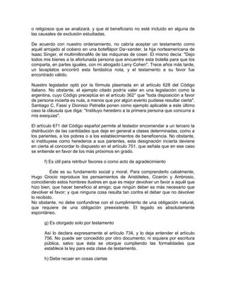 o religiosos que se analizará, y que el beneficiario no esté incluido en alguna de
las causales de exclusión estudiadas.
De acuerdo con nuestro ordenamiento, no cabría aceptar un testamento como
aquél arrojado al océano en una boteflápor Da~xander, la hija norteamericana de
Isaac Singer, el multimillonaMo de las máquinas de coser. El mismo decía: "Dejo
todos mis bienes a la afortunada persona que encuentre esta botella para que los
comparta, en partes iguales, con mi abogado Larry Cohen". Trece años más tarde,
un lavaplatos encontró esta fantástica nota, y el testamento a su favor fue
encontrado válido.
Nuestro legislador optó por la fórmula plasmada en el artículo 628 del Código
italiano. No obstante, el ejemplo citado podría valer en una legislación como la
argentina, cuyo Código preceptúa en el artículo 362° que "toda disposición a favor
de persona incierta es nula, a menos que por algún evento pudiese resultar cierta".
Santiago C. Fassi y Dionisio Petriella ponen como ejemplo aplicable a este último
caso la cláusula que diga: "Instituyo heredero a la primera persona que concurra a
mis exequias".
El artículo 671 del Código español permite al testador encomendar a un tercero la
distribución de las cantidades que deje en general a clases determinadas, como a
los parientes, a los pobres o a los establecimientos de beneficencia. No obstante,
si instituyese como herederos a sus parientes, esta designación incierta deviene
en cierta al concordar lo dispuesto en el artículo 751, que señala que en ese caso
se entiende en favor de los más próximos en grado.
f) Es útil para retribuir favores o como acto de agradecimiento
Éste es su fundamento social y moral. Para comprenderlo cabalmente,
Hugo Grocio reproduce los pensamientos de Aristóteles, Cicerón y Ambrosio,
coincidiendo estos hombres ilustres en que es mejor devolver un favor a aquél que
hizo bien, que hacer beneficio al amigo; que ningún deber es más necesario que
devolver el favor; y que ninguna cosa resulta tan contra el deber que no devolver
lo recibido.
No obstante, no debe confundirse con el cumplimiento de una obligación natural,
que requiere de una obligación preexistente. El legado es absolutamente
espontáneo.
g) Es otorgado solo por testamento
Así lo declara expresamente el artículo 734, y lo deja entender el artículo
756. No puede ser concedido por otro documento; ni siquiera por escritura
pública, salvo que ésta se otorgue cumpliendo las formalidades que
establece la ley para esta clase de testamento.
h) Debe recaer en cosas ciertas

 