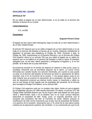 INVALIDEZ DEL LEGADO
ARTICULO 757
No es válido el legado de un bien determinado, si no se halla en el dominio del
testador al tiempo de su muerte.
CONCORDANCIA:
C.C. art.660
Comentario
Augusto Ferrero Costa
El legado de bien ajeno debe distingyirse segú~se trate de un bien determinado o
de un bien indeterminado.
El artículo 757 dispone que no es válido el legado de un bien determinado si no se
halla en el dominio del testador al tiempo de su muerte, habiendo restablecido el
legislador el principio que establecía el Código de 1852. Contrario a éste, el
Código de 1936, inspirándose en el Derecho Romano y en la fórmula del Código
Civil español, decía en su artículo 720 que era válido el legado de un objeto en
especie que no se hallara en el dominio del testador si éste lo sabía. El precepto
agregaba que, en tal caso, debía adquirirse y entregarse al legatario y, si no era
posible, se le debía dar su justa estimación.
Encontramos bondad en el cambio de sistema en relación a este punto, pues no
resultaba coherente que se permitiera disponer de lo ajeno. La nueva norma
formulada por Lanatta resulta una solución intermedia, por cuanto la cosa puede
no estar en el dominio del testador al momento de dictar su declaración de última
voluntad, mas sí en el momento de la muerte. Y nos parece lógica, pues es en
este instante que se produce la transmisión de la propiedad. No antes. Como el
acto de disposición produce sus efectos mortis causa, lo importante y válido es
que en ese tiempo el bien legado sea de propiedad del causante. Es la fórmula
que consagró el Código Civil italiano, en su artículo 654.
El Código Civil argentino optó por un modelo más rígido, frente al cual el elegido
por el legislador peruano de 1984 resulta intermedio. En efecto, el artículo 375° del
Código Vélez Sarsfield dispone que "es de ningún valor todo legado de cosa ajena
cierta y determinada, sepa o no el testador que no es suya, aunque después
adquiriese la propiedad de ella". Exige, pues, un requisito adicional: que el
causante sea propietario del bien al momento de testar. Bibiloni propuso la
modificación de esta norma requiriendo que el bien sea de propiedad del testador
a la apertura de la sucesión, expresando que si "la venta de la cosa ajena queda
cubierta por la adquisición posterior del vendedor, no se comprende por qué ha de

 