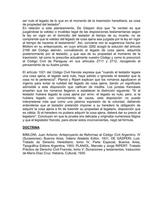 ser nulo el legado de lo que en el momento de la trasmisión hereditaria, es cosa
de propiedad del testador".
En relación a este planteamiento, De Gásperi dice que "la verdad es que
juzgándose la validez o invalidez legal de las disposiciones testamentarias según
la ley en vigor en el domicilio del testador al tiempo de su muerte, no se
comprende que la validez del legado de cosa ajena sea juzgada por la ley en vigor
al tiempo de hacerse el testamento". Así, conviene con la sugerencia hecha por
Bibiloni en su anteproyecto, en cuyo artículo 3282 acogió la solución del artículo
2169 del Código alemán, convalidando el legado de cosa ajena, adquirida
posteriormente por el testador, y que sea de su propiedad al momento de la
trasmisión; tal como lo prescribe actualmente nuestro Código y como lo preconizó
el Código Civil de Paraguay en sus artículos 2711 y 2712, recogiendo el
pensamiento de su ilustre jurista.
El artículo 1021 del Código Civil francés expresa que "cuando el testador legare
una cosa ajena, el legado será nulo, haya sabido o ignorado el testador que la
cosa no le pertenecía". Planiol y Ripert explican que los romanos agudizaron el
ingenio para evitar la nulidad del legado de cosa ajena, dando un significado
admisible a esta disposición que califican de insólita. Los juristas franceses
enseñan que los romanos llegaron a establecer la distinción siguiente: "Si el
testador hubiera legado la cosa ajena por error, el legado es nulo; pero, si la
hubiere legado con conocimiento de causa, esta disposición no puede
interpretarse más que como una pésima expresión de la voluntad, debiendo
entenderse que el testador pretendió imponer a su heredero la obligación de
adquirir la cosa ajena a fin de trasmitir su propiedad al legatario, disposición que
es válida. Si el heredero no pudiera adquirir la cosa ajena, deberá dar su precio al
legatario". Concluyen en que la prueba era delicada y originaba numerosos litigios
y que el legislador francés, para obviar estos inconvenientes, negó tal fórmula.
DOCTRINA
BIBILONI, Juan Antonio: Anteproyecto de Reformas al Código Civil Argentino, IV
(Sucesiones), Buenos Aires, Valerio Abeledo Editor, 1931; DE GÁSPERI, Luis:
Tratado de Derecho Hereditario, tomo IV, Parte Especial, Buenos Aires,
Tipográfica Editora Argentina, 1953; PLANIOL, Marcelo y Jorge RIPERT: Tratado
Práctico de Derecho Civil Francés, tomo V: Donaciones y testamentos, traducción
de Marío Díaz Cruz, Habana, Cultural, 1935.

 