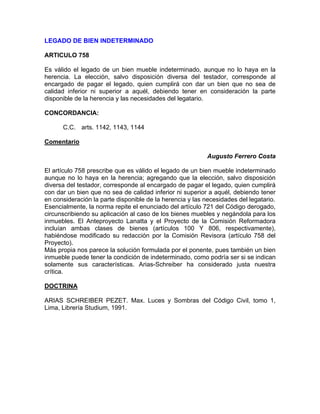 LEGADO DE BIEN INDETERMINADO
ARTICULO 758
Es válido el legado de un bien mueble indeterminado, aunque no lo haya en la
herencia. La elección, salvo disposición diversa del testador, corresponde al
encargado de pagar el legado, quien cumplirá con dar un bien que no sea de
calidad inferior ni superior a aquél, debiendo tener en consideración la parte
disponible de la herencia y las necesidades del legatario.
CONCORDANCIA:
C.C. arts. 1142, 1143, 1144
Comentario
Augusto Ferrero Costa
El artículo 758 prescribe que es válido el legado de un bien mueble indeterminado
aunque no lo haya en la herencia; agregando que la elección, salvo disposición
diversa del testador, corresponde al encargado de pagar el legado, quien cumplirá
con dar un bien que no sea de calidad inferior ni superior a aquél, debiendo tener
en consideración la parte disponible de la herencia y las necesidades del legatario.
Esencialmente, la norma repite el enunciado del artículo 721 del Código derogado,
circunscribiendo su aplicación al caso de los bienes muebles y negándola para los
inmuebles. El Anteproyecto Lanatta y el Proyecto de la Comisión Reformadora
incluían ambas clases de bienes (artículos 100 Y 806, respectivamente),
habiéndose modificado su redacción por la Comisión Revisora (artículo 758 del
Proyecto).
Más propia nos parece la solución formulada por el ponente, pues también un bien
inmueble puede tener la condición de indeterminado, como podría ser si se indican
solamente sus características. Arias-Schreiber ha considerado justa nuestra
crítica.
DOCTRINA
ARIAS SCHREIBER PEZET. Max. Luces y Sombras del Código Civil, tomo 1,
Lima, Librería Studium, 1991.

 