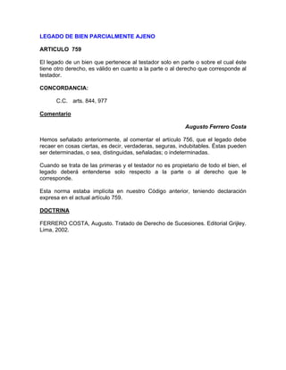 LEGADO DE BIEN PARCIALMENTE AJENO
ARTICULO 759
El legado de un bien que pertenece al testador solo en parte o sobre el cual éste
tiene otro derecho, es válido en cuanto a la parte o al derecho que corresponde al
testador.
CONCORDANCIA:
C.C. arts. 844, 977
Comentario
Augusto Ferrero Costa
Hemos señalado anteriormente, al comentar el artículo 756, que el legado debe
recaer en cosas ciertas, es decir, verdaderas, seguras, indubitables. Éstas pueden
ser determinadas, o sea, distinguidas, señaladas; o indeterminadas.
Cuando se trata de las primeras y el testador no es propietario de todo el bien, el
legado deberá entenderse solo respecto a la parte o al derecho que le
corresponde.
Esta norma estaba implícita en nuestro Código anterior, teniendo declaración
expresa en el actual artículo 759.
DOCTRINA
FERRERO COSTA, Augusto. Tratado de Derecho de Sucesiones. Editorial Grijley.
Lima, 2002.

 