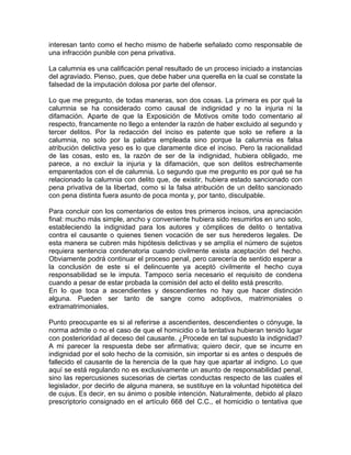 interesan tanto como el hecho mismo de haberle señalado como responsable de
una infracción punible con pena privativa.
La calumnia es una calificación penal resultado de un proceso iniciado a instancias
del agraviado. Pienso, pues, que debe haber una querella en la cual se constate la
falsedad de la imputación dolosa por parte del ofensor.
Lo que me pregunto, de todas maneras, son dos cosas. La primera es por qué la
calumnia se ha considerado como causal de indignidad y no la injuria ni la
difamación. Aparte de que la Exposición de Motivos omite todo comentario al
respecto, francamente no llego a entender la razón de haber excluido al segundo y
tercer delitos. Por la redacción del inciso es patente que solo se refiere a la
calumnia, no solo por la palabra empleada sino porque la calumnia es falsa
atribución delictiva yeso es lo que claramente dice el inciso. Pero la racionalidad
de las cosas, esto es, la razón de ser de la indignidad, hubiera obligado, me
parece, a no excluir la injuria y la difamación, que son delitos estrechamente
emparentados con el de calumnia. Lo segundo que me pregunto es por qué se ha
relacionado la calumnia con delito que, de existir, hubiera estado sancionado con
pena privativa de la libertad, como si la falsa atribución de un delito sancionado
con pena distinta fuera asunto de poca monta y, por tanto, disculpable.
Para concluir con los comentarios de estos tres primeros incisos, una apreciación
final: mucho más simple, ancho y conveniente hubiera sido resumirlos en uno solo,
estableciendo la indignidad para los autores y cómplices de delito o tentativa
contra el causante o quienes tienen vocación de ser sus herederos legales. De
esta manera se cubren más hipótesis delictivas y se amplía el número de sujetos
requiera sentencia condenatoria cuando civilmente exista aceptación del hecho.
Obviamente podrá continuar el proceso penal, pero carecería de sentido esperar a
la conclusión de este si el delincuente ya aceptó civilmente el hecho cuya
responsabilidad se le imputa. Tampoco sería necesario el requisito de condena
cuando a pesar de estar probada la comisión del acto el delito está prescrito.
En lo que toca a ascendientes y descendientes no hay que hacer distinción
alguna. Pueden ser tanto de sangre como adoptivos, matrimoniales o
extramatrimoniales.
Punto preocupante es si al referirse a ascendientes, descendientes o cónyuge, la
norma admite o no el caso de que el homicidio o la tentativa hubieran tenido lugar
con posterioridad al deceso del causante. ¿Procede en tal supuesto la indignidad?
A mi parecer la respuesta debe ser afirmativa; quiero decir, que se incurre en
indignidad por el solo hecho de la comisión, sin importar si es antes o después de
fallecido el causante de la herencia de la que hay que apartar al indigno. Lo que
aquí se está regulando no es exclusivamente un asunto de responsabilidad penal,
sino las repercusiones sucesorias de ciertas conductas respecto de las cuales el
legislador, por decirlo de alguna manera, se sustituye en la voluntad hipotética del
de cujus. Es decir, en su ánimo o posible intención. Naturalmente, debido al plazo
prescriptorio consignado en el artículo 668 del C.C., el homicidio o tentativa que

 