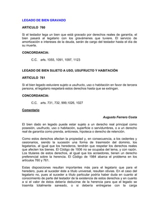 LEGADO DE BIEN GRAVADO
ARTICULO 760
Si el testador lega un bien que está gravado por derechos reales de garantía, el
bien pasará al legatario con los gravámenes que tuviere. El servicio de
amortización e intereses de la deuda, serán de cargo del testador hasta el día de
su muerte.
CONCORDANCIA:
C.C. arls. 1055, 1091, 1097, 1123

LEGADO DE BIEN SUJETO A USO, USUFRUCTO Y HABITACIÓN
ARTICULO 761
Si el bien legado estuviere sujeto a usufructo, uso o habitación en favor de tercera
persona, el legatario respetará estos derechos hasta que se extingan.
CONCORDANCIA:
C.C. arts. 731, 732, 999,1026, 1027
Comentario
Augusto Ferrero Costa
El bien dado en legado puede estar sujeto a un derecho real principal como
posesión, usufructo, uso o habitación, superficie o servidumbres, o a un derecho
real de garantía como prenda, anticresis, hipoteca o derecho de retención.
Como estos derechos afectan la propiedad y, en consecuencia, a los cedentes y
cesionarios, siendo la sucesión una forma de trasmisión del dominio, los
legatarios, al igual que los herederos, tendrán que respetar los derechos reales
que afecten los bienes. El Código de 1936 no se ocupaba del tema, y con razón.
Los titulares de estos derechos, al igual que los acreedores, tienen un derecho
preferencial sobre la herencia. El Código de 1984 abarca el problema en los
artículos 760 y 761.
Estas disposiciones resultan importantes más para el legatario que para el
heredero, pues al suceder éste a título universal, resultan obvias. En el caso del
legatario no, pues al suceder a título particular podría haber duda en cuanto al
conocimiento de parte del testador de la existencia de estos derechos y en cuanto
a si el valor de éstos debería deducirse de la herencia para que el legado se
trasmita totalmente saneado, o si debería entregarse con la carga

 