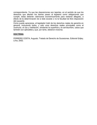 correspondiente. Ya que las disposiciones son tajantes, en el sentido de que los
derechos que afecten los bienes pasan al legatario como obligaciones que
cumplir, éstas deberán valorizarse económicamente para restarse allegado, a
efecto de la determinación de si éste excede o no la facultad de libre disposición
del causante.
Como puede apreciarse, el legislador trató de los derechos reales de garantía en
general, incluyendo todos, y solo unos derechos reales principales como el
usufructo, el uso y habitación, olvidando la superficie y la servidumbre, casos que
también son aplicables y que, por tanto, debieron incluirse.
DOCTRINA
FERRERO COSTA, Augusto. Tratado de Derecho de Sucesiones. Editorial Grijley.
Lima, 2002.

 