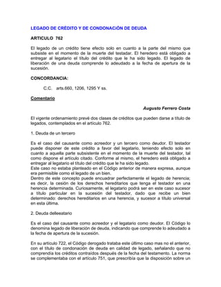 LEGADO DE CRÉDITO Y DE CONDONACiÓN DE DEUDA
ARTICULO 762
El legado de un crédito tiene efecto solo en cuanto a la parte del mismo que
subsiste en el momento de la muerte del testadar. El heredero está obligado a
entregar al legatario el título del crédito que le ha sido legado. El legado de
liberación de una deuda comprende lo adeudado a la fecha de apertura de la
sucesión.
CONCORDANCIA:
C.C. arts.660, 1206, 1295 Y ss.
Comentario
Augusto Ferrero Costa
El vigente ordenamiento prevé dos clases de créditos que pueden darse a título de
legados, contemplados en el artículo 762.
1. Deuda de un tercero
Es el caso del causante como acreedor y un tercero como deudor. El testador
puede disponer de este crédito a favor del legatario, teniendo efecto solo en
cuanto a aquella parte subsistente en el momento de la muerte del testador, tal
como dispone el artículo citado. Conforme al mismo, el heredero está obligado a
entregar al legatario el título del crédito que le ha sido legado.
Este caso no estaba planteado en el Código anterior de manera expresa, aunque
era permisible como el legado de un bien.
Dentro de este concepto puede encuadrar perfectamente el legado de herencia;
es decir, la cesión de los derechos hereditarios que tenga el testador en una
herencia determinada. Curiosamente, el legatario podrá ser en este caso sucesor
a título particular en la sucesión del testador, dado que recibe un bien
determinado: derechos hereditarios en una herencia, y sucesor a título universal
en esta última.
2. Deuda delleeatario
Es el caso del causante como acreedor y el legatario como deudor. El Código lo
denomina legado de liberación de deuda, indicando que comprende lo adeudado a
la fecha de apertura de la sucesión.
En su artículo 722, el Código derogado trataba este último caso mas no el anterior,
con el título de condonación de deuda en calidad de legado, señalando que no
comprendía los créditos contraídos después de la fecha del testamento. La norma
se complementaba con el artículo 751, que prescribía que la disposición sobre un

 