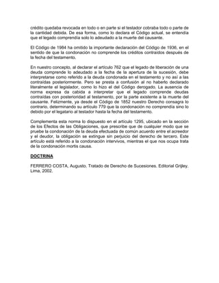 crédito quedaba revocada en todo o en parte si el testador cobraba todo o parte de
la cantidad debida. De esa forma, como lo declara el Código actual, se entendía
que el legado comprendía solo lo adeudado a la muerte del causante.
El Código de 1984 ha omitido la importante declaración del Código de 1936, en el
sentido de que la condonación no comprende los créditos contraídos después de
la fecha del testamento.
En nuestro concepto, al declarar el artículo 762 que el legado de liberación de una
deuda comprende lo adeudado a la fecha de la apertura de la sucesión, debe
interpretarse como referido a la deuda condonada en el testamento y no así a las
contraídas posteriormente. Pero se presta a confusión al no haberlo declarado
literalmente el legislador, como lo hizo el del Código derogado. La ausencia de
norma expresa da cabida a interpretar que el legado comprende deudas
contraídas con posterioridad al testamento, por la parte existente a la muerte del
causante. Felizmente, ya desde el Código de 1852 nuestro Derecho consagra lo
contrario, determinando su artículo 779 que la condonación no comprendía sino lo
debido por el legatario al testador hasta la fecha del testamento.
Complementa esta norma lo dispuesto en el artículo 1295, ubicado en la sección
de los Efectos de las Obligaciones, que prescribe que de cualquier modo que se
pruebe la condonación de la deuda efectuada de común acuerdo entre el acreedor
y el deudor, la obligación se extingue sin perjuicio del derecho de tercero. Este
artículo está referido a la condonación intervivos, mientras el que nos ocupa trata
de la condonación mortis causa.
DOCTRINA
FERRERO COSTA, Augusto. Tratado de Derecho de Sucesiones. Editorial Grijley.
Lima, 2002.

 