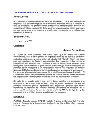 LEGADO PARA FINES SOCIALES, CULTURALES O RELIGIOSOS
ARTICULO 763
Son válidos los legados hechos en favor de los pobres o para fines culturales o
religiosos, que serán entregados por el heredero a quienes indique el testador. A
falta de indicación, los primeros serán entregados a la Beneficencia Pública; los
segundos al Instituto Nacional de Cultura o a los organismos que hagan sus veces
en uno u otro caso; y los terceros, a la autoridad competente de la religión que
profesaba el testador.
CONCORDANCIA:
c.c.

arto 756

Comentario
Augusto Ferrero Costa
El Código de 1984 considera una nueva figura que no existía en nuestro
ordenamiento, cual es la de permitir los legados a favor de los pobres o para fines
culturales o religiosos, a que se refiere el artículo 763. Planiol y Ripert nos dicen
que los tratadistas de Derecho administrativo les reconocen a los pobres la
categoría de una persona civil. Conforme al artículo citado, estos legados serán
entregados por el heredero a quien indique el testador; ya falta de indicación, los
primeros serán entregados a la Beneficencia Pública; los segundos, al Instituto
Nacional de Cultura y a los organismos que hagan sus veces en uno u otro caso; y
los terceros, a la autoridad competente de la religión que profesaba el testador. El
Código venezolano prescribe genéricamente, en su artículo 900, que en este caso
las disposiciones se entenderán hechas en favor del patrimonio de la nación.
Se trata de un legado incierto que, por lo tanto, significa una excepción a lo
dispuesto en el artículo 734, tal como éste lo señala. Creemos que era un
precepto necesario porque representa una disposición genérica que revela
claramente la intención del donante, faltando únicamente la indicación de la
persona del beneficiario. Su antecedente es el artículo 747 del Código derogado,
que designaba la entidad llamada a realizar ciertos encargos.
DOCTRINA
PLANIOL, Marcelo y Jorge RIPERT: Tratado Práctico de Derecho Civil Francés,
tomo V: Donaciones y testamentos, traducción de Marío Díaz Cruz, Habana,
Cultural, 1935.

 