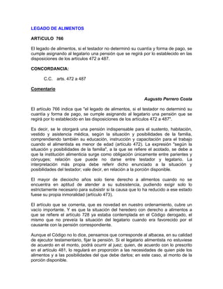 LEGADO DE ALIMENTOS
ARTíCULO 766
El legado de alimentos, si el testador no determinó su cuantía y forma de pago, se
cumple asignando al legatario una pensión que se regirá por lo establecido en las
disposiciones de los artículos 472 a 487.
CONCORDANCIA:
C.C. arts. 472 a 487
Comentario
Augusto Perrero Costa
El artículo 766 indica que "el legado de alimentos, si el testador no determinó su
cuantía y forma de pago, se cumple asignando al legatario una pensión que se
regirá por lo establecido en las disposiciones de los artículos 472 a 487".
Es decir, se le otorgará una pensión indispensable para el sustento, habitación,
vestido y asistencia médica, según la situación y posibilidades de la familia,
comprendiendo también su educación, instrucción y capacitación para el trabajo
cuando el alimentista es menor de edad (artículo 472). La expresión "según la
situación y posibilidades de la familia", a la que se refiere el acotado, se debe a
que la institución alimenticia surge como obligación únicamente entre parientes y
cónyuges; relación que puede no darse entre testador y legatario. La
interpretación más propia debe referir dicho enunciado a la situación y
posibilidades del testador; vale decir, en relación a la porción disponible.
El mayor de dieciocho años solo tiene derecho a alimentos cuando no se
encuentra en aptitud de atender a su subsistencia, pudiendo exigir solo lo
estrictamente necesario para subsistir si la causa que lo ha reducido a ese estado
fuese su propia inmoralidad (artículo 473).
El artículo que se comenta, que es novedad en nuestro ordenamiento, cubre un
vacío importante. Y es que la situación del heredero con derecho a alimentos a
que se refiere el artículo 728 ya estaba contemplada en el Código derogado, el
mismo que no preveía la situación del legatario cuando era favorecido por el
causante con la pensión correspondiente.
Aunque el Código no lo dice, pensamos que corresponde al albacea, en su calidad
de ejecutor testamentario, fijar la pensión. Si el legatario alimentista no estuviese
de acuerdo en el monto, podrá ocurrir al juez; quien, de acuerdo con lo prescrito
en el artículo 481, lo regulará en proporción a las necesidades de quien pide los
alimentos y a las posibilidades del que debe darlos; en este caso, al monto de la
porción disponible.

 