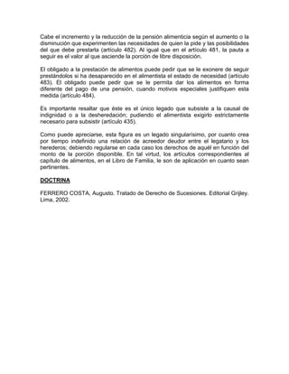 Cabe el incremento y la reducción de la pensión alimenticia según el aumento o la
disminución que experimenten las necesidades de quien la pide y las posibilidades
del que debe prestarla (artículo 482). Al igual que en el artículo 481, la pauta a
seguir es el valor al que asciende la porción de libre disposición.
El obligado a la prestación de alimentos puede pedir que se le exonere de seguir
prestándolos si ha desaparecido en el alimentista el estado de necesidad (artículo
483). El obligado puede pedir que se le permita dar los alimentos en forma
diferente del pago de una pensión, cuando motivos especiales justifiquen esta
medida (artículo 484).
Es importante resaltar que éste es el único legado que subsiste a la causal de
indignidad o a la desheredación; pudiendo el alimentista exigirlo estrictamente
necesario para subsistir (artículo 435).
Como puede apreciarse, esta figura es un legado singularísimo, por cuanto crea
por tiempo indefinido una relación de acreedor deudor entre el legatario y los
herederos; debiendo regularse en cada caso los derechos de aquél en función del
monto de la porción disponible. En tal virtud, los artículos correspondientes al
capítulo de alimentos, en el Libro de Familia, le son de aplicación en cuanto sean
pertinentes.
DOCTRINA
FERRERO COSTA, Augusto. Tratado de Derecho de Sucesiones. Editorial Grijley.
Lima, 2002.

 