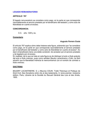 LEGADO REMUNERATORIO
ARTICULO 767
El legado remuneratorio se considera como pago, en la parte en que corresponda
razonablemente al servicio prestado por el beneficiario del testador y como acto de
liberalidad en cuanto al exceso.
CONCORDANCIA:
C.C. arts. 1220 y ss.
Comentario
Augusto Ferrero Costa
El artículo 767 explica cómo debe tratarse esta figura, aclarando que "se considera
como pago, en la parte en que corresponda razonablemente al servicio prestado
por el beneficiario del testador y como acto de liberalidad en cuanto al exceso". Es
decir el beneficiario tiene una doble condición: de acreedor por el servicio prestado
y de legatario por el exceso.
En realidad, de lo que se trata en esta figura es de distinguir el acto a título gratuito
del acto a título oneroso, pues como señalan Baudry Lacantinerie y Colin, es fácil
advertir que la liberalidad indirecta la reencontramos con el nombre de contrato a
título oneroso.
DOCTRINA
BAUDRY LACANTINERIE, G. y Maurice COLlN. Traité Théorique et Pratique de
Droit Civil, Des Donations entre vits et des testaments, X, tome premier, troisieme
édition, Paris, Librairie de la Société du Recueil Général des Lois et des Arrets,
1905.

 