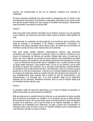 ocurran con posterioridad al año de la posesión impedirá que prospere la
indignidad.
El inciso concluye señalando que esta causal no desaparece por el indulto ni por
la prescripción de la pena. El propósito es plausible, pues tanto el uno como la otra
son ajenos al plano afectivo en que reposa la finalidad del precepto. Obviamente,
cabe el perdón a que alude el artículo 669.
Inciso 2°
Este inciso bien pudo haberse refundido con el anterior, porque si no son gemelos
sí son mellizos, de modo que casi todo lo dicho sobre el anterior cabe repetirlo de
este.
Curiosamente, sin embargo, en este segundo sí se precisa lo de la condena, pero
nada se expresa ni de tentativa ni de indulto o prescripción. Conceptúo, no
obstante, que ambos participan de la misma razón, de modo que lo anunciado en
el anterior puede tenerse como reproducido en el presente.
Solo para salvar posible defectos interpretativos, termino este brevísimo
comentario del inciso 2 llamando la atención sobre una falta de claridad en que
incurre la Exposición de Motivos de Lanatta. Señala este autor, al examinar el
inciso, que "son indignos de suceder los que hubieran sido condenados por delito
doloso en agravio del causante y de las demás personas mencionadas en el inciso
1, que son herederos forzosos del mismo" (resaltado mío). Lanatta comete en esto
un grave desliz expresivo, pues parece decir, lo que no es correcto, que el autor
del delito en agravio del causante, de su cónyuge, ascendientes o descendientes,
es heredero forzoso del primero (es decir, del causante). Yeso no es cierto, porque
puede ser un hijo de su esposo(a), o hijo de uno (o ambos) padres del causante; y
en ninguno de estos dos casos es sucesor forzoso del causante de la herencia. Lo
que probablemente haya querido decir Lanatta es que los ascendientes y los
descendientes y el cónyuge son, si no hay prelación legal de los segundos
respecto de los primeros, herederos forzosos, pero no que el indigno tenga que
ser heredero forzoso del de cujus.
Inciso 3°
El precepto habla de denuncia calumniosa en la cual se impute al causante un
delito sancionado con pena privativa de libertad.
Más que denuncia en sentido formal de informar a una autoridad un hecho punible
que se atribuye al causante -en realidad, no al causante que es el status jurídico
de la persona muerta, sino al que luego causó una herencia de la que era llamado
el autor de la denuncia-, de lo que se trata es de haberle imputado un delito a
sabiendas de la falsedad de la atribución. El lugar y forma de la imputación no
interesan tanto como el hecho mismo de haberle señalado como responsable de
una infracción punible con pena privativa.

 